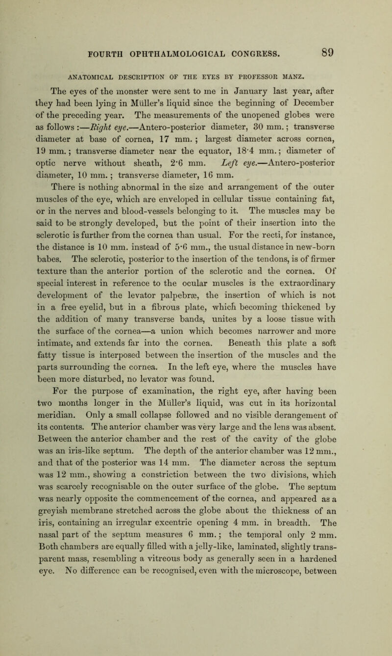 ANATOMICAL DESCRIPTION OF THE EYES BY PROFESSOR MANZ. The eyes of the monster were sent to me in January last year, after they had been lying in Muller’s liquid since the beginning of December of the preceding year. The measurements of the unopened globes were as follows :—Bight eye.—Antero-posterior diameter, 30 mm.; transverse diameter at base of cornea, 17 mm. ; largest diameter across cornea, 19 mm.; transverse diameter near the equator, 18'4 mm.; diameter of optic nerve without sheath, 2*6 mm. Left eye.—Antero-posterior diameter, 10 mm.; transverse diameter, 16 mm. There is nothing abnormal in the size and arrangement of the outer muscles of the eye, which are enveloped in cellular tissue containing fat, or in the nerves and blood-vessels belonging to it. The muscles may be said to be strongly developed, but the point of their insertion into the sclerotic is further from the cornea than usual. For the recti, for instance, the distance is 10 mm. instead of 5*6 mm., the usual distance in new-born babes. The sclerotic, posterior to the insertion of the tendons, is of firmer texture than the anterior portion of the sclerotic and the cornea. Of special interest in reference to the ocular muscles is the extraordinary development of the levator palpebrse, the insertion of which is not in a free eyelid, but in a fibrous plate, which becoming thickened by the addition of many transverse bands, unites by a loose tissue with the surface of the cornea—a union which becomes narrower and more intimate, and extends far into the cornea. Beneath this plate a soft fatty tissue is interposed between the insertion of the muscles and the parts surrounding the cornea. In the left eye, where the muscles have been more disturbed, no levator was found. For the purpose of examination, the right eye, after having been two months longer in the Muller’s liquid, was cut in its horizontal meridian. Only a small collapse followed and no visible derangement of its contents. The anterior chamber was very large and the lens was absent. Between the anterior chamber and the rest of the cavity of the globe was an iris-like septum. The depth of the anterior chamber was 12 mm., and that of the posterior was 14 mm. The diameter across the septum was 12 mm., showing a constriction between the two divisions, which was scarcely recognisable on the outer surface of the globe. The septum was nearly opposite the commencement of the cornea, and appeared as a greyish membrane stretched across the globe about the thickness of an iris, containing an irregular excentric opening 4 mm. in breadth. The nasal part of the septum measures 6 mm.; the temporal only 2 mm. Both chambers are equally filled with a jelly-like, laminated, slightly trans- parent mass, resembling a vitreous body as generally seen in a hardened eye. No difference can be recognised, even with the microscope, between