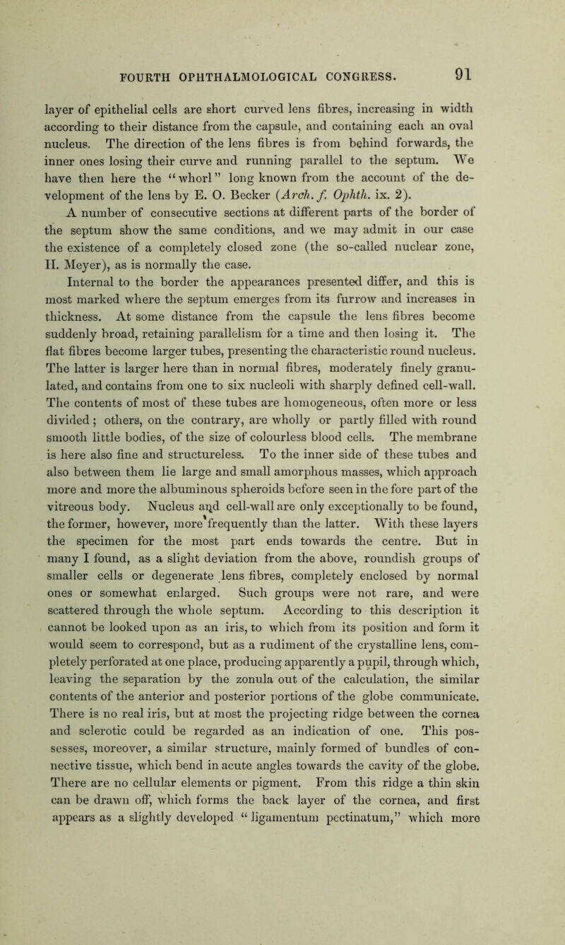 layer of epithelial cells are short curved lens fibres, increasing in width according to their distance from the capsule, and containing each an oval nucleus. The direction of the lens fibres is from behind forwards, the inner ones losing their curve and running parallel to the septum. We have then here the “whorl” long known from the account of the de- velopment of the lens by E. O. Becker (Arch, f Ophtli. ix. 2). A number of consecutive sections at different parts of the border of the septum show the same conditions, and we may admit in our case the existence of a completely closed zone (the so-called nuclear zone, II. Meyer), as is normally the case. Internal to the border the appearances presented differ, and this is most marked where the septum emerges from its furrow and increases in thickness. At some distance from the capsule the lens fibres become suddenly broad, retaining parallelism for a time and then losing it. The fiat fibres become larger tubes, presenting the characteristic round nucleus. The latter is larger here than in normal fibres, moderately finely granu- lated, and contains from one to six nucleoli with sharply defined cell-wall. The contents of most of these tubes are homogeneous, often more or less divided; others, on the contrary, are wholly or partly filled with round smooth little bodies, of the size of colourless blood cells. The membrane is here also fine and structureless. To the inner side of these tubes and also between them lie large and small amorphous masses, which approach more and more the albuminous spheroids before seen in the fore part of the vitreous body. Nucleus ai^d cell-wall are only exceptionally to be found, the former, however, more'frequently than the latter. With these layers the specimen for the most part ends towards the centre. But in many I found, as a slight deviation from the above, roundish groups of smaller cells or degenerate lens fibres, completely enclosed by normal ones or somewhat enlarged. Such groups were not rare, and were scattered through the whole septum. According to this description it cannot be looked upon as an iris, to which from its position and form it would seem to correspond, but as a rudiment of the crystalline lens, com- pletely perforated at one place, producing apparently a pupil, through which, leaving the separation by the zonula out of the calculation, the similar contents of the anterior and posterior portions of the globe communicate. There is no real iris, but at most the projecting ridge between the cornea and sclerotic could be regarded as an indication of one. This pos- sesses, moreover, a similar structure, mainly formed of bundles of con- nective tissue, which bend in acute angles towards the cavity of the globe. There are no cellular elements or pigment. From this ridge a thin skin can be drawn off, which forms the back layer of the cornea, and first appears as a slightly developed “ ligamentum pectinatum,” which more