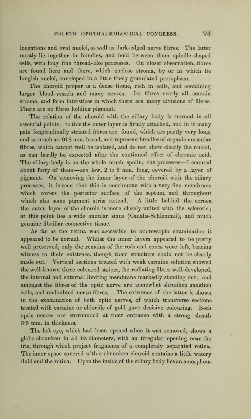 longations and oval nuclei, as well as dark-edged nerve fibres. The latter mostly lie together in bundles, and hold between them spindle-shaped cells, with long fine thread-like processes. On closer observation, fibres are found here and there, which enclose stroma, by or in which lie longish nuclei, enveloped in a little finely granulated protoplasm. The choroid proper is a dense tissue, rich in cells, and containing larger blood-vessels and many nerves. Its fibres nearly all contain stroma, and form interstices in which there are many divisions of fibres. There are no fibres holding pigment. The relation of the choroid with the ciliary body is normal in all essential points; to this the outer layer is firmly attached, and in it many pale longitudinally striated fibres are found, which are partly very long, and as much as '018 mm. broad, and represent bundles of organic muscular fibres, which cannot well be isolated, and do not show clearly the nuclei, as can hardly be expected after the continued effect of chromic acid. The ciliary body is on the whole much spoilt; the processes—I counted about forty of them—are low, 2 to 3 mm. long, covered by a layer of pigment. On removing the inner layer of the choroid with the ciliary processes, it is seen that this is continuous with a very fine membrane which covers the posterior surface of the septum, and throughout which also some pigment striae extend. A little behind the cornea the outer layer of the choroid is more closely united with the sclerotic; at this point lies a wide annular sinus (Canalis-Schlemmii), and much genuine fibrillar connective tissue. As far as the retina was accessible to microscopic examination it appeared to be normal. Whilst the inner layers appeared to be pretty- well preserved, only the remains of the rods and cones were left, bearing witness to their existence, though their structure could not be clearly made out. Vertical sections treated with weak carmine solution showed the well-known three coloured stripes, the radiating fibres well-developed, the internal and external limiting membrane markedly standing out; and amongst the fibres of the optic nerve are somewhat shrunken ganglion cells, and undoubted nerve fibres. The existence of the latter is shown in the examination of both optic nerves, of which transverse sections treated with carmine or chloride of gold gave decisive colouring. Both optic nerves are surrounded at their entrance with a strong sheath 3'5 mm. in thickness. The left eye, which had been opened when it was removed, shows a globe shrunken in all its diameters, with an irregular opening near the iris, through which project fragments of a completely separated retina. The inner space covered with a shrunken choroid contains a little watery fluid and the retina. Upon the inside of the ciliary body lies an amorphous