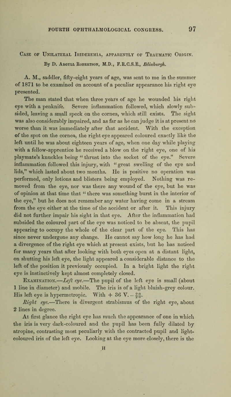 Case of Unilateral Irideremia, apparently of Traumatic Origin. By D. Argyll Roeertson, M.D., F.R.C.S.E., Edinburgh. A. M., saddler, fifty-eight years of age, was sent to me in the summer of 1871 to be examined On account of a peculiar appearance his right eye presented. The man stated that when three years of' age he wounded his right eye with a penknife. Severe inflammation followed^ which slowly sub- sided, leaving a small speck on the cornea, which still exists. The sight was also considerably impaired^ and as far as he can judge it is at present no worse than it was immediately after that accident. With the exception of the spot on the cornea-, the right eye appeared coloured exactly like the left until he was about eighteen years of age, when one day while playing with a fellow-apprentice he received a blow on the right eye, one of his playmate’s knuckles being u thrust into the socket of the eye.” Severe inflammation followed this injury, with “ great swelling of the eye and lids,” which lasted about two months. He is positive no operation was performed, only lotions and blisters being employed. Nothing was re- moved from the eye, nor was there any wound of the eye, but he was of opinion at that time that “ there was something burst in the interior of the eye,” but he does not remember any water having come in a stream from the eye either at the time of the accident or after it. This injury did not further impair his sight in that eye. -After the inflammation had subsided the coloured part of the eye was noticed to be absent, the pupil appearing to occupy the whole of the clear part of the eye. This has since never undergone any change. He cannot say how long he has had. a divergence of the right eye which at present exists, but he has noticed for many years that after looking with both eyes open at a distant light, on shutting his left eye, the light appeared a considerable distance to the left of the position it previously occupied; in a bright light the right eye is instinctively kept almost completely closed. Examination.—Left eye.—The pupil of the left eye is small (about 1 line in diameter) and mobile. The iris is of a light bluish-grey colour. His left eye is hypermetropic. With + 36 Y. — Right eye.—There is divergent strabismus of the right eye, about 2 lines in degree. At first glance the right eye has much the appearance of one in which the iris is very dark-coloured and the pupil has been fully dilated by atropine, contrasting most peculiarly with the contracted pupil and light- coloured iris of the left eye. Looking at the eye more closely, there is the H