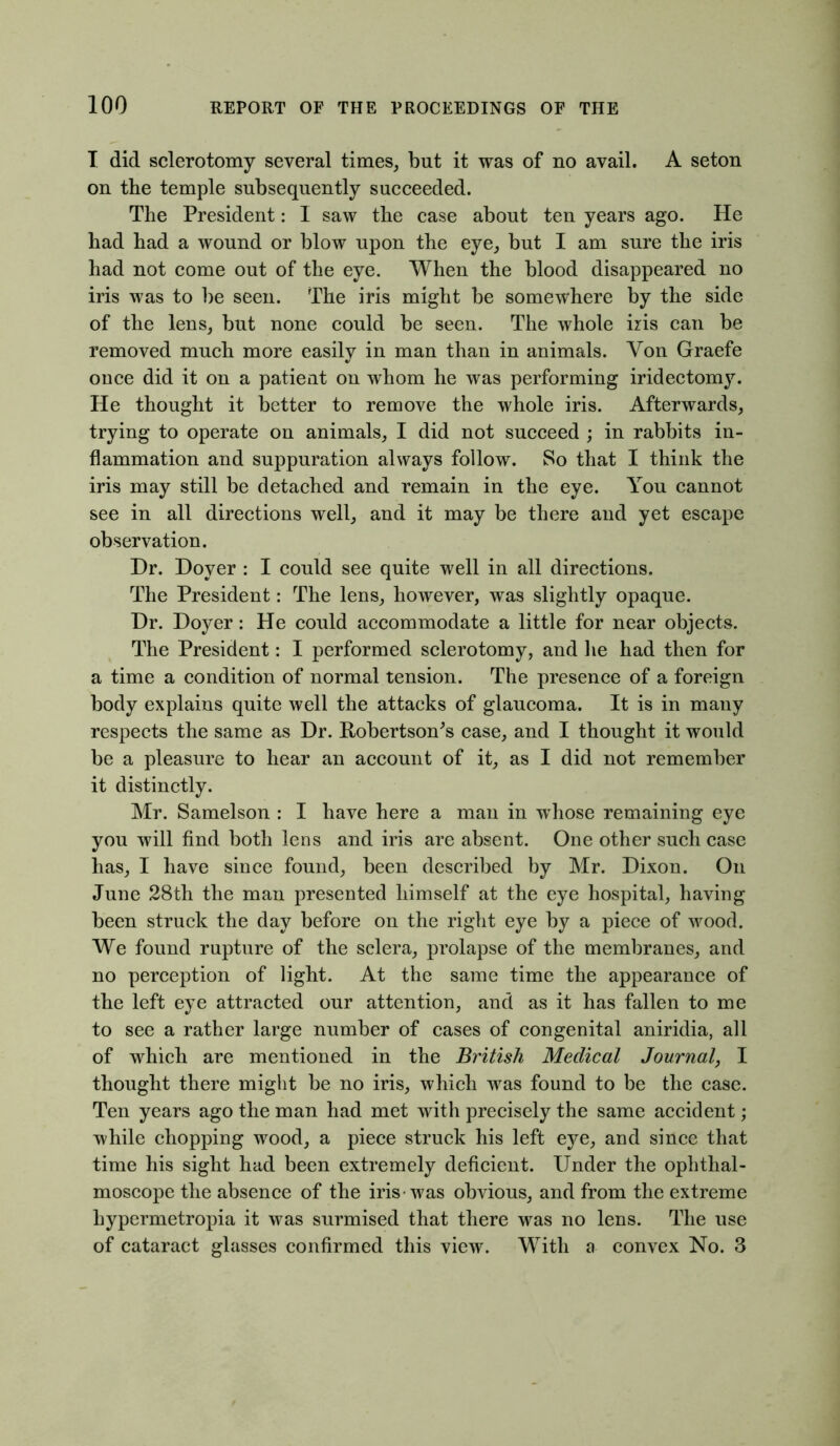 T did sclerotomy several times, but it was of no avail. A seton on the temple subsequently succeeded. The President: I saw the case about ten years ago. He had had a wound or blow upon the eye, but I am sure the iris had not come out of the eye. When the blood disappeared no iris was to be seen. The iris might be somewhere by the side of the lens, but none could be seen. The whole iris can be removed much more easily in man than in animals. Yon Graefe once did it on a patient on whom he was performing iridectomj\ He thought it better to remove the whole iris. Afterwards, trying to operate on animals, I did not succeed ; in rabbits in- flammation and suppuration always follow. So that I think the iris may still be detached and remain in the eye. You cannot see in all directions well, and it may be there and yet escape observation. Dr. Dover : I could see quite well in all directions. The President: The lens, however, was slightly opaque. Dr. Doyer: He could accommodate a little for near objects. The President: I performed sclerotomy, and lie had then for a time a condition of normal tension. The presence of a foreign body explains quite well the attacks of glaucoma. It is in many respects the same as Dr. Robertson's case, and I thought it would be a pleasure to hear an account of it, as I did not remember it distinctly. Mr. Samelson : I have here a man in whose remaining eye you will find both lens and iris are absent. One other such case has, I have since found, been described by Mr. Dixon. On June 28th the man presented himself at the eye hospital, having been struck the day before on the right eye by a piece of wood. We found rupture of the sclera, prolapse of the membranes, and no perception of light. At the same time the appearance of the left eye attracted our attention, and as it has fallen to me to see a rather large number of cases of congenital aniridia, all of which are mentioned in the British Medical Journal, I thought there might be no iris, which was found to be the case. Ten years ago the man had met with precisely the same accident; while chopping wood, a piece struck his left eye, and since that time his sight had been extremely deficient. Under the ophthal- moscope the absence of the iris-was obvious, and from the extreme hypermetropia it was surmised that there was no lens. The use of cataract glasses confirmed this view. With a convex No. 3