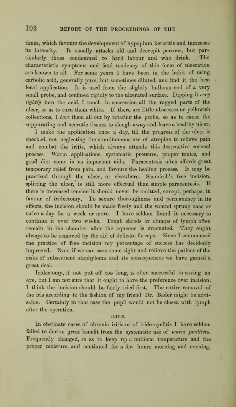 times, which favours the development of hypopmm keratitis and increases its intensity. It usually attacks old and decrepit persons, but par- ticularly those condemned to hard labour and who drink. The characteristic symptoms and fatal tendency of this form of ulceration are known to all. For some years I have been in the habit of using carbolic acid, generally pure, but sometimes diluted, and find it the best local application. It is used from the slightly bulbous end of a very small probe, and confined rigidly to the ulcerated surface. Dipping it very lightly into the acid, I touch in succession all the ragged parts of the ulcer, so as to turn them white. If there are little abscesses or yellowish collections, I bore them all out by rotating the probe, so as to cause the suppurating and necrotic tissues to slough away and leave a healthy ulcer. I make the application once a day, till the progress of the ulcer is checked, not neglecting the simultaneous use of atropine to relieve pain and combat the iritis, which always attends this destructive corneal process. Warm applications, systematic pressure, proper tonics, and good diet come in as important aids. Paracentesis often affords great temporary relief from pain, and favours the healing process. It may be practised through the ulcer, or elsewhere. Saemisch’s free incision, splitting the ulcer, is still more effectual than simple paracentesis. If there is increased tension it should never be omitted, except, perhaps, in favour of iridectomy. To secure thoroughness and permanency in its effects, the incision should be made freely and the wound sprung once or twice a day for a week or more. I have seldom found it necessary to continue it over two weeks. Tough shreds or clumps of lymph often remain in the chamber after the aqueous is evacuated. They ought always to be removed by the aid of delicate forceps. Since I commenced the practice of free incision my percentage of success has decidedly improved. Even if we can save some sight and relieve the patient of the risks of subsequent staphyloma and its consequences we have gained a great deal. Iridectomy, if not put off too long, is often successful in saving an eye, but I am not sure that it ought to have the preference over incision. I think the incision should be fairly tried first. The entire removal of the iris according to the fashion of my friend Dr. Bader might be advi- sable. Certainly in that case the pupil would not be closed with lymph after the operation. IRITIS. In obstinate cases of chronic iritis or of irido-cyclitis I have seldom failed to derive great benefit from the systematic use of warm poultices. Frequently changed, so as to keep up a uniform temperature and the proper moisture, and continued for a few hours morning and evening,