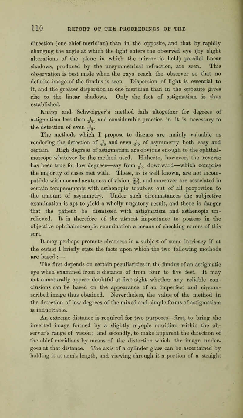 direction (one chief meridian) than in the opposite, and that by rapidly changing the angle at which the light enters the observed eye (by slight alterations of the plane in which the mirror is held) parallel linear shadows, produced by the unsymmetrical refraction, are seen. This observation is best made when the rays reach the observer so that no definite image of the fundus is seen. Dispersion of light is essential to it, and the greater dispersion in one meridian than in the opposite gives rise to the linear shadows. Only the fact of astigmatism is thus established. Knapp and Schweigger’s method fails altogether for degrees of astigmatism less than ^T, and considerable practice in it is necessary to the detection of even The methods which I propose to discuss are mainly valuable as rendering the detection of ^ and even of asymmetry both easy and certain. High degrees of astigmatism are obvious enough to the ophthal- moscope whatever be the method used. Hitherto, however, the reverse has been true for low degrees—say from 2V downward—which comprise the majority of cases met with. These, as is well known, are not incom- patible with normal acuteness of vision, |^, and moreover are associated in certain temperaments with asthenopic troubles out of all proportion to the amount of asymmetry. Under such circumstances the subjective examination is apt to yield a wholly nugatory result, and there is danger that the patient be dismissed with astigmatism and asthenopia un- relieved. It is therefore of the utmost importance to possess in the objective ophthalmoscopic examination a means of checking errors of this sort. It may perhaps promote clearness in a subject of some intricacy if at the outset I briefly state the facts upon which the two following methods are based :— The first depends on certain peculiarities in the fundus of an astigmatic eye when examined from a distance of from four to five feet. It may not unnaturally appear doubtful at first sight whether any reliable con- clusions can be based on the appearance of an imperfect and circum- scribed image thus obtained. Nevertheless, the value of the method in the detection of low degrees of the mixed and simple forms of astigmatism is indubitable. An extreme distance is required for two purposes—first, to bring the inverted image formed by a slightly myopic meridian within the ob- server’s range of vision; and secondly, to make apparent the direction of the chief meridians by means of the distortion which the image under- goes at that distance. The axis of a cylinder glass can be ascertained by holding it at arm’s length, and viewing through it a portion of a straight