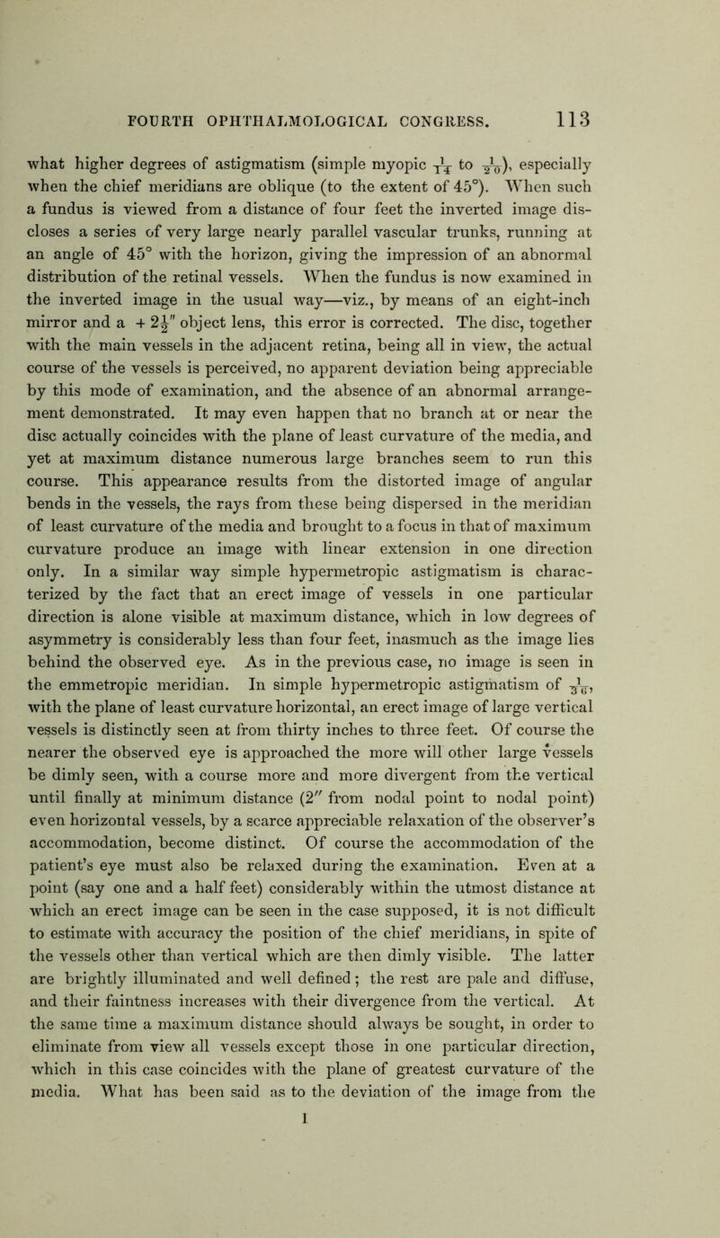 what higher degrees of astigmatism (simple myopic Tl¥ to 3^), especially when the chief meridians are oblique (to the extent of 45°). When such a fundus is viewed from a distance of four feet the inverted image dis- closes a series of very large nearly parallel vascular trunks, running at an angle of 45° with the horizon, giving the impression of an abnormal distribution of the retinal vessels. When the fundus is now examined in the inverted image in the usual way—viz., by means of an eight-inch mirror and a + 2J object lens, this error is corrected. The disc, together with the main vessels in the adjacent retina, being all in view, the actual course of the vessels is perceived, no apparent deviation being appreciable by this mode of examination, and the absence of an abnormal arrange- ment demonstrated. It may even happen that no branch at or near the disc actually coincides with the plane of least curvature of the media, and yet at maximum distance numerous large branches seem to run this course. This appearance results from the distorted image of angular bends in the vessels, the rays from these being dispersed in the meridian of least curvature of the media and brought to a focus in that of maximum curvature produce an image with linear extension in one direction only. In a similar way simple hypermetropic astigmatism is charac- terized by the fact that an erect image of vessels in one particular direction is alone visible at maximum distance, which in low degrees of asymmetry is considerably less than four feet, inasmuch as the image lies behind the observed eye. As in the previous case, no image is seen in the emmetropic meridian. In simple hypermetropic astigmatism of with the plane of least curvature horizontal, an erect image of large vertical vessels is distinctly seen at from thirty inches to three feet. Of course the nearer the observed eye is approached the more will other large vessels be dimly seen, with a course more and more divergent from the vertical until finally at minimum distance (2 from nodal point to nodal point) even horizontal vessels, by a scarce appreciable relaxation of the observer’s accommodation, become distinct. Of course the accommodation of the patient’s eye must also be relaxed during the examination. Even at a point (say one and a half feet) considerably within the utmost distance at which an erect image can be seen in the case supposed, it is not difficult to estimate with accuracy the position of the chief meridians, in spite of the vessels other than vertical which are then dimly visible. The latter are brightly illuminated and well defined; the rest are pale and diffuse, and their faintness increases with their divergence from the vertical. At the same time a maximum distance should always be sought, in order to eliminate from view all vessels except those in one particular direction, which in this case coincides with the plane of greatest curvature of the media. What has been said as to the deviation of the image from the 1