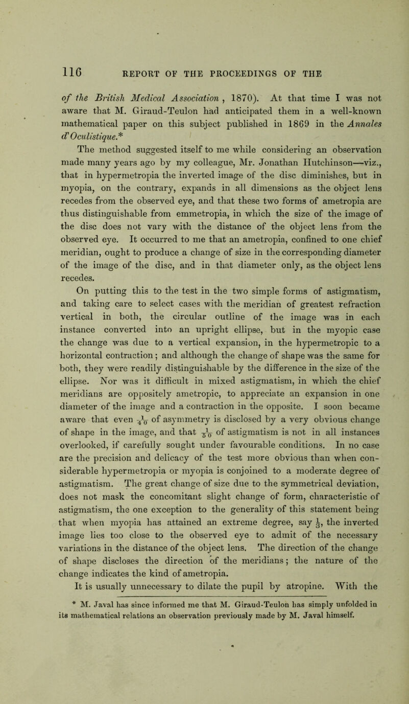 of the British Medical Association , 1870). At that time I was not aware that M. Giraud-Teulon had anticipated them in a well-known mathematical paper on this subject published in 1869 in the Annales d' Oculistique.* The method suggested itself to me while considering an observation made many years ago by my colleague, Mr. Jonathan Hutchinson—viz., that in hypermetropia the inverted image of the disc diminishes, but in myopia, on the contrary, expands in all dimensions as the object lens recedes from the observed eye, and that these two forms of ametropia are thus distinguishable from emmetropia, in which the size of the image of the disc does not vary with the distance of the object lens from the observed eye. It occurred to me that an ametropia, confined to one chief meridian, ought to produce a change of size in the corresponding diameter of the image of the disc, and in that diameter only, as the object lens recedes. On putting this to the test in the two simple forms of astigmatism, and taking care to select cases with the meridian of greatest refraction vertical in both, the circular outline of the image was in each instance converted into an upright ellipse, but in the myopic case the change was due to a vertical expansion, in the hypermetropic to a horizontal contraction; and although the change of shape was the same for both, they were readily distinguishable by the difference in the size of the ellipse. Nor was it difficult in mixed astigmatism, in which the chief meridians are oppositely ametropic, to appreciate an expansion in one diameter of the image and a contraction in the opposite. I soon became aware that even -4^ of asymmetry is disclosed by a very obvious change of shape in the image, and that of astigmatism is not in all instances overlooked, if carefully sought under favourable conditions. In no case are the precision and delicacy of the test more obvious than when con- siderable hypermetropia or myopia is conjoined to a moderate degree of astigmatism. The great change of size due to the symmetrical deviation, does not mask the concomitant slight change of form, characteristic of astigmatism, the one exception to the generality of this statement being that when myopia has attained an extreme degree, say the inverted image lies too close to the observed eye to admit of the necessary variations in the distance of the object lens. The direction of the change of shape discloses the direction of the meridians; the nature of the change indicates the kind of ametropia. It is usually unnecessary to dilate the pupil by atropine. With the * M. Javal has since informed me that M. Giraud-Teulon has simply unfolded in