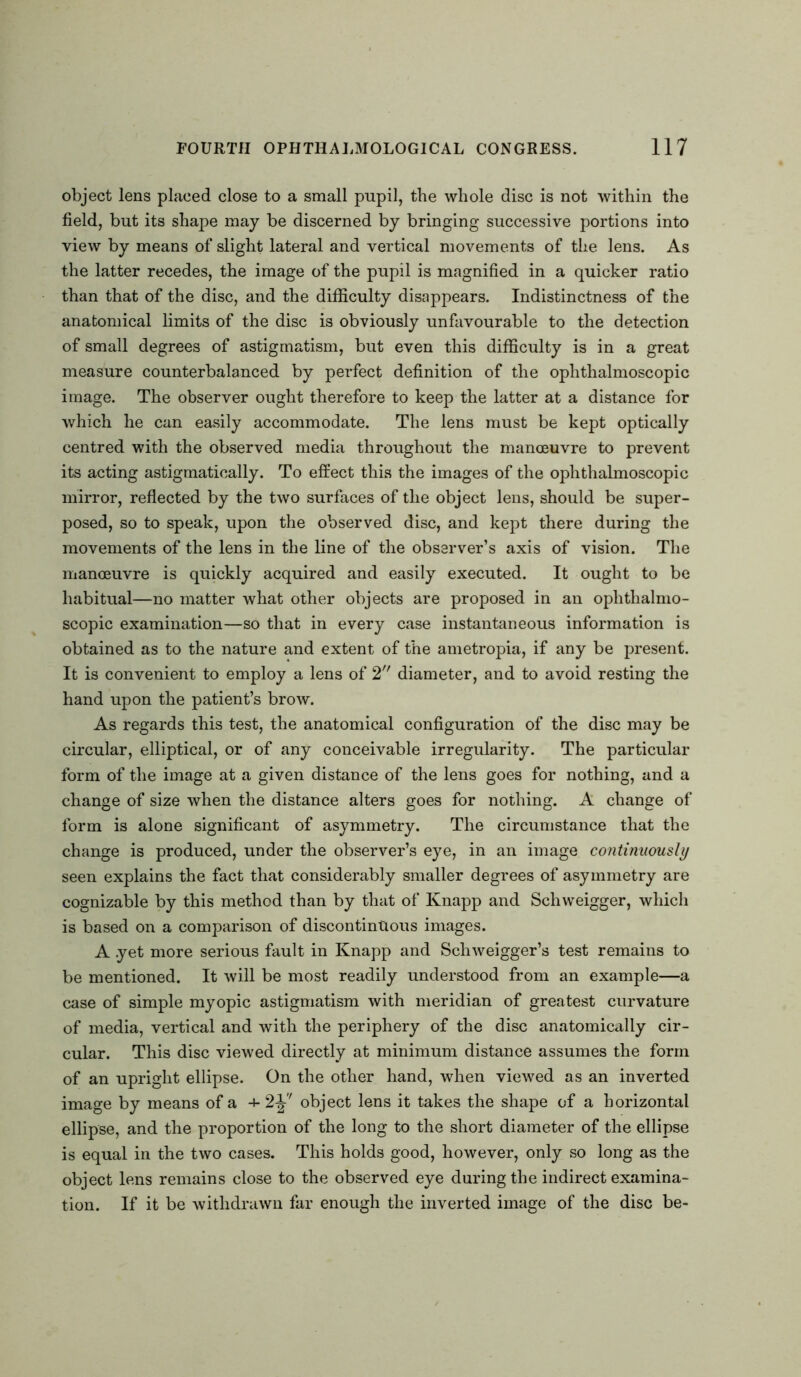 object lens placed close to a small pupil, the whole disc is not within the field, but its shape may be discerned by bringing successive portions into view by means of slight lateral and vertical movements of the lens. As the latter recedes, the image of the pupil is magnified in a quicker ratio than that of the disc, and the difficulty disappears. Indistinctness of the anatomical limits of the disc is obviously unfavourable to the detection of small degrees of astigmatism, but even this difficulty is in a great measure counterbalanced by perfect definition of the ophthalmoscopic image. The observer ought therefore to keep the latter at a distance for which he can easily accommodate. The lens must be kept optically centred with the observed media throughout the manoeuvre to prevent its acting astigmatically. To effect this the images of the ophthalmoscopic mirror, reflected by the two surfaces of the object lens, should be super- posed, so to speak, upon the observed disc, and kept there during the movements of the lens in the line of the observer’s axis of vision. The manoeuvre is quickly acquired and easily executed. It ought to be habitual—no matter what other objects are proposed in an ophthalmo- scopic examination—so that in every case instantaneous information is obtained as to the nature and extent of the ametropia, if any be present. It is convenient to employ a lens of 2 diameter, and to avoid resting the hand upon the patient’s brow. As regards this test, the anatomical configuration of the disc may be circular, elliptical, or of any conceivable irregularity. The particular form of the image at a given distance of the lens goes for nothing, and a change of size when the distance alters goes for nothing. A change of form is alone significant of asymmetry. The circumstance that the change is produced, under the observer’s eye, in an image continuously seen explains the fact that considerably smaller degrees of asymmetry are cognizable by this method than by that of Knapp and Schweigger, which is based on a comparison of discontinuous images. A .yet more serious fault in Knapp and Schweigger’s test remains to be mentioned. It will be most readily understood from an example—a case of simple myopic astigmatism with meridian of greatest curvature of media, vertical and with the periphery of the disc anatomically cir- cular. This disc viewed directly at minimum distance assumes the form of an upright ellipse. On the other hand, when viewed as an inverted image by means of a + 2F object lens it takes the shape of a horizontal ellipse, and the proportion of the long to the short diameter of the ellipse is equal in the two cases. This holds good, however, only so long as the object lens remains close to the observed eye during the indirect examina- tion. If it be withdrawn far enough the inverted image of the disc be-