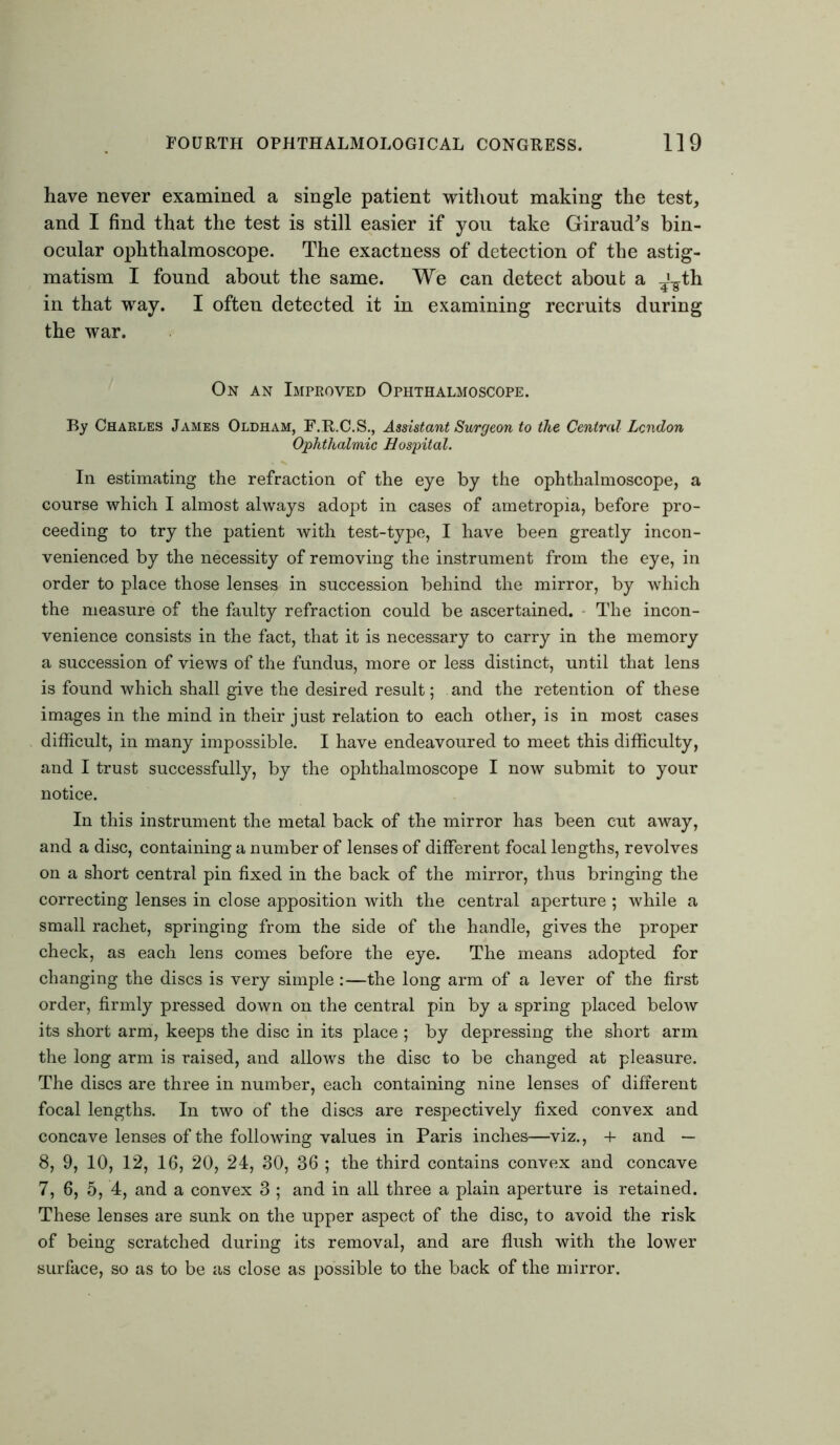 have never examined a single patient without making the test, and I find that the test is still easier if you take Giraud's bin- ocular ophthalmoscope. The exactness of detection of the astig- matism I found about the same. We can detect about a -A^th in that way. I often detected it in examining recruits during the war. On an Improved Ophthalmoscope. By Charles James Oldham, F.R.C.S., Assistant Surgeon to the Central London Ophthalmic Hospital. In estimating the refraction of the eye by the ophthalmoscope, a course which I almost always adopt in cases of ametropia, before pro- ceeding to try the patient with test-type, I have been greatly incon- venienced by the necessity of removing the instrument from the eye, in order to place those lenses in succession behind the mirror, by which the measure of the faulty refraction could be ascertained. The incon- venience consists in the fact, that it is necessary to carry in the memory a succession of views of the fundus, more or less distinct, until that lens is found which shall give the desired result; and the retention of these images in the mind in their just relation to each other, is in most cases difficult, in many impossible. I have endeavoured to meet this difficulty, and I trust successfully, by the ophthalmoscope I now submit to your notice. In this instrument the metal back of the mirror has been cut away, and a disc, containing a number of lenses of different focal lengths, revolves on a short central pin fixed in the back of the mirror, thus bringing the correcting lenses in close apposition with the central aperture; while a small rachet, springing from the side of the handle, gives the proper check, as each lens comes before the eye. The means adopted for changing the discs is very simple :—the long arm of a lever of the first order, firmly pressed down on the central pin by a spring placed below its short arm, keeps the disc in its place ; by depressing the short arm the long arm is raised, and allows the disc to be changed at pleasure. The discs are three in number, each containing nine lenses of different focal lengths. In two of the discs are respectively fixed convex and concave lenses of the following values in Paris inches—viz., + and — 8, 9, 10, 12, 16, 20, 24, 30, 36 ; the third contains convex and concave 7, 6, 5, 4, and a convex 3 ; and in all three a plain aperture is retained. These lenses are sunk on the upper aspect of the disc, to avoid the risk of being scratched during its removal, and are flush with the lower surface, so as to be as close as possible to the back of the mirror.