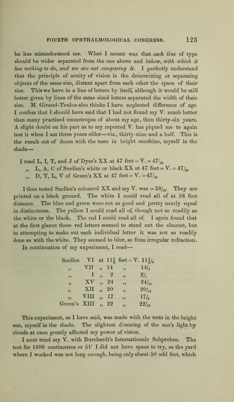 he has misunderstood me. What I meant was that each line of type should be wider separated from the one above and below, with which it has nothing to do, and we are not comparing it. I perfectly understand that the principle of acuity of vision is the determining or separating objects of the same size, distant apart from each other the space of their size. This we have in a line of letters by itself, although it would be still better given by lines of the same sized letters separated the width of their size. M. Giraud-Teulon also thinks I have neglected difference of age. I confess that I should have said that I had not found my Y. much better than many practised emmetropes of about my age, then thirty-six years. A slight doubt on his part as to my reported Y. has piqued me to again test it when I am three years older—viz., thirty-nine and a half. This is the result out of doors with the tests in bright sunshine, myself in the shade— I read L, I, T, and J of Dyer’s XX at 47 feet = V. = 47/20 ,, L, A, C of Snellen’s white or black XX at 47 feet = Y. = 47/20 „ D, T, L, Y of Green’s XX at 47 feet = Y. = 47/20 I then tested Snellen’s coloured XX and my Y. was = 38/20. They are printed on a black ground. The white I could read all of at 38 feet distance. The blue and green were not so good and pretty nearly equal in distinctness. The yellow I could read all of, though not so readily as the white or the black. The red I could read all of. I again found that at the first glance these red letters seemed to stand out the clearest, but in attempting to make out each individual letter it was not so readily done as with the white. They seemed to blur, as from irregular refraction. In continuation of my experiment, I read— Snellen YI at HJ feet = V. 111/e u YII 11 14 n 14/7 n I 11 2 n 2/, n XY 11 24 n 24/,5 n XII 11 20 ii 20/12 n YIII >> 17 ii 17/s Green’s XIII 11 22 ii 22/13 This experiment, as I have said, was made with the tests in the bright sun, myself in the shade. The slightest dimming of the sun’s light by clouds at once greatly affected my power of vision. I next tried my Y. with Burchardt’s Internationale Sehproben. The test for 1600 centimetres or 51' I did not have space to try, as the yard where I worked was not long enough, being only about 50 odd feet, which