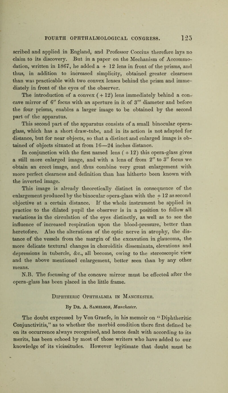 scribed and applied in England, and Professor Coccius therefore lays no claim to its discovery. Put in a paper on the Mechanism of Accommo- dation, written in 1867, he added a 4- 12 lens in front of the prisms, and thus, in addition to increased simplicity, obtained greater clearness than was practicable with two convex lenses behind the prism and imme- diately in front of the eyes of the observer. The introduction of a convex (+12) lens immediately behind a con- cave mirror of 6 focus with an aperture in it of 3' diameter and before the four prisms, enables a larger image to be obtained by the second part of the apparatus. This second part of the apparatus consists of a small binocular opera- glass, which has a short draw-tube, and in its action is not adapted for distance, but for near objects, so that a distinct and enlarged image is ob- tained of objects situated at from 16—24 inches distance. In conjunction with the first named lens ( + 12) this opera-glass gives a still more enlarged image, and with a lens of from 2 to 3 focus we obtain an erect image, and thus combine very great enlargement with more perfect clearness and definition than has hitherto been known with the inverted image. This image is already theoretically distinct in consequence of the enlargement produced by the binocular opera-glass with the + 12 as second objective at a certain distance. If the whole instrument be applied in practice to the dilated pupil the observer is in a position to follow all variations in the circulation of the eyes distinctly, as well as to see the influence of increased respiration upon the blood-pressure, better than heretofore. Also the alterations of the optic nerve in atrophy, the dis- tance of the vessels from the margin of the excavation in glaucoma, the more delicate textural changes in choroiditis disseminata, elevations and depressions in tubercle, &c., all become, owing to the stereoscopic view and the above mentioned enlargement, better seen than by any other means. N.B. The focussing of the concave mirror must be effected after the opera-glass has been placed in the little frame. Diphtheric Ophthalmia in Manchester. By Dr. A. Samelson, Manchester. The doubt expressed by VonGraefe, in his memoir on “Diphtheritic Conjunctivitis,” as to whether the morbid condition there first defined be on its occurrence always recognised, and hence dealt with according to its merits, has been echoed by most of those writers who have added to our knowledge of its vicissitudes. However legitimate that doubt must be