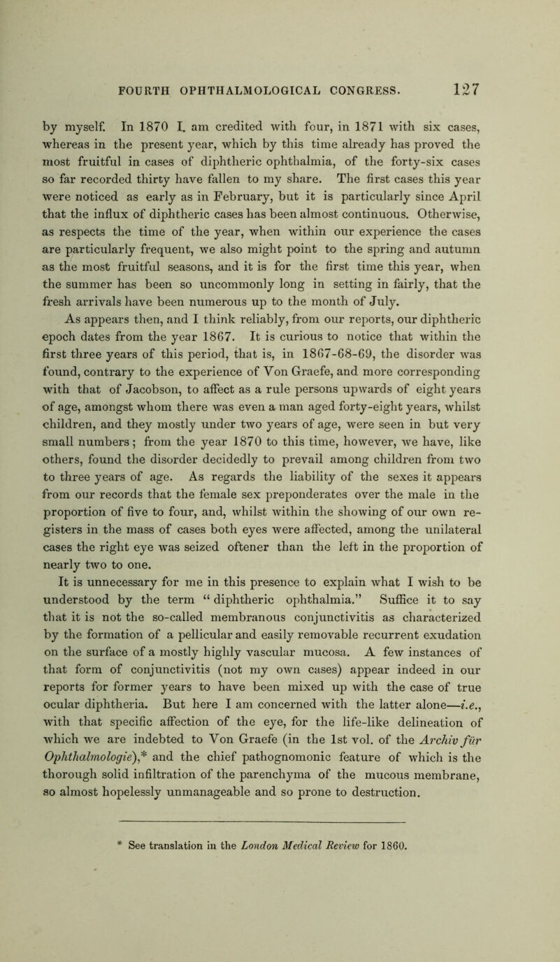 by myself. In 1870 I. am credited with four, in 1871 with six cases, whereas in the present year, which by this time already has proved the most fruitful in cases of diphtheric ophthalmia, of the forty-six cases so far recorded thirty have fallen to my share. The first cases this year were noticed as early as in February, but it is particularly since April that the influx of diphtheric cases has been almost continuous. Otherwise, as respects the time of the year, when within our experience the cases are particularly frequent, we also might point to the spring and autumn as the most fruitful seasons, and it is for the first time this year, when the summer has been so uncommonly long in setting in fairly, that the fresh arrivals have been numerous up to the month of July. As appears then, and I think reliably, from our reports, our diphtheric epoch dates from the year 1867. It is curious to notice that within the first three years of this period, that is, in 1867-68-69, the disorder was found, contrary to the experience of Yon Graefe, and more corresponding with that of Jacobson, to affect as a rule persons upwards of eight years of age, amongst whom there was even a man aged forty-eight years, whilst children, and they mostly under two years of age, were seen in but very small numbers; from the year 1870 to this time, however, we have, like others, found the disorder decidedly to prevail among children from two to three years of age. As regards the liability of the sexes it appears from our records that the female sex preponderates over the male in the proportion of five to four, and, whilst within the showing of our own re- gisters in the mass of cases both eyes were affected, among the unilateral cases the right eye was seized oftener than the left in the proportion of nearly two to one. It is unnecessary for me in this presence to explain what I wish to be understood by the term “ diphtheric ophthalmia.” Suffice it to say that it is not the so-called membranous conjunctivitis as characterized by the formation of a pellicular and easily removable recurrent exudation on the surface of a mostly highly vascular mucosa. A few instances of that form of conjunctivitis (not my own cases) appear indeed in our reports for former years to have been mixed up with the case of true ocular diphtheria. But here I am concerned with the latter alone—i.e., with that specific affection of the eye, for the life-like delineation of which we are indebted to Von Graefe (in the 1st vol. of the Archiv fur Oplithalmologie),* and the chief pathognomonic feature of which is the thorough solid infiltration of the parenchyma of the mucous membrane, so almost hopelessly unmanageable and so prone to destruction. See translation in the London Medical Review for 1860.