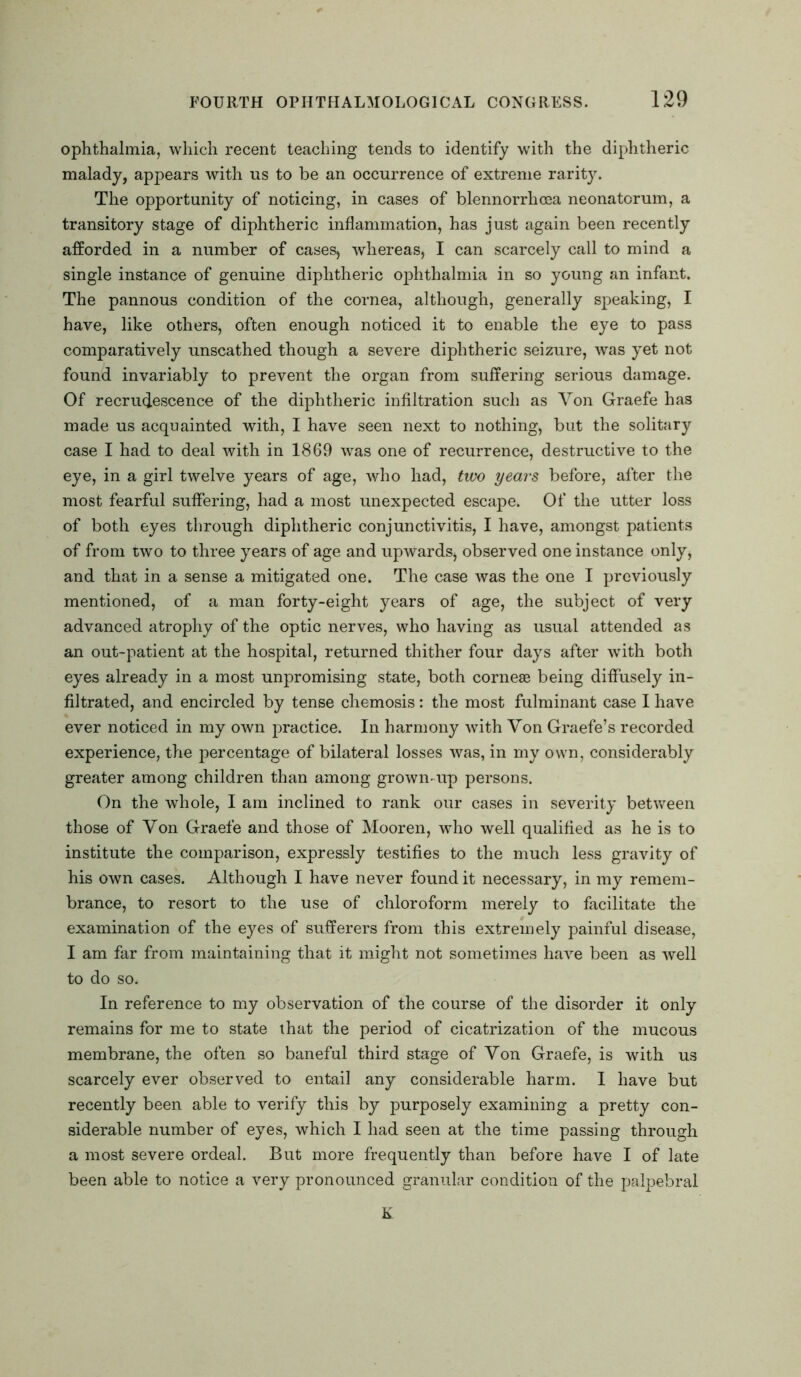 ophthalmia, which recent teaching tends to identify with the diphtheric malady, appears with ns to be an occurrence of extreme rarity. The opportunity of noticing, in cases of blennorrhoea neonatorum, a transitory stage of diphtheric inflammation, has just again been recently afforded in a number of cases, whereas, I can scarcely call to mind a single instance of genuine diphtheric ophthalmia in so young an infant. The pannous condition of the cornea, although, generally speaking, I have, like others, often enough noticed it to enable the eye to pass comparatively unscathed though a severe diphtheric seizure, was yet not found invariably to prevent the organ from suffering serious damage. Of recrudescence of the diphtheric infiltration such as Von Graefe has made us acquainted with, I have seen next to nothing, but the solitary case I had to deal with in 1869 was one of recurrence, destructive to the eye, in a girl twelve years of age, who had, two years before, after the most fearful suffering, had a most unexpected escape. Of the utter loss of both eyes through diphtheric conjunctivitis, I have, amongst patients of from two to three years of age and upwards, observed one instance only, and that in a sense a mitigated one. The case was the one I previously mentioned, of a man forty-eight years of age, the subject of very advanced atrophy of the optic nerves, who having as usual attended as an out-patient at the hospital, returned thither four days after with both eyes already in a most unpromising state, both cornese being diffusely in- filtrated, and encircled by tense chemosis: the most fulminant case I have ever noticed in my own practice. In harmony with Von Graefe’s recorded experience, the percentage of bilateral losses was, in my own, considerably greater among children than among grown-up persons. On the whole, I am inclined to rank our cases in severity between those of Von Graefe and those of Mooren, who well qualified as he is to institute the comparison, expressly testifies to the much less gravity of his own cases. Although I have never found it necessary, in my remem- brance, to resort to the use of chloroform merely to facilitate the examination of the eyes of sufferers from this extremely painful disease, I am far from maintaining that it might not sometimes have been as well to do so. In reference to my observation of the course of the disorder it only remains for me to state that the period of cicatrization of the mucous membrane, the often so baneful third stage of Von Graefe, is with us scarcely ever observed to entail any considerable harm. I have but recently been able to verify this by purposely examining a pretty con- siderable number of eyes, which I had seen at the time passing through a most severe ordeal. But more frequently than before have I of late been able to notice a very pronounced granular condition of the palpebral K