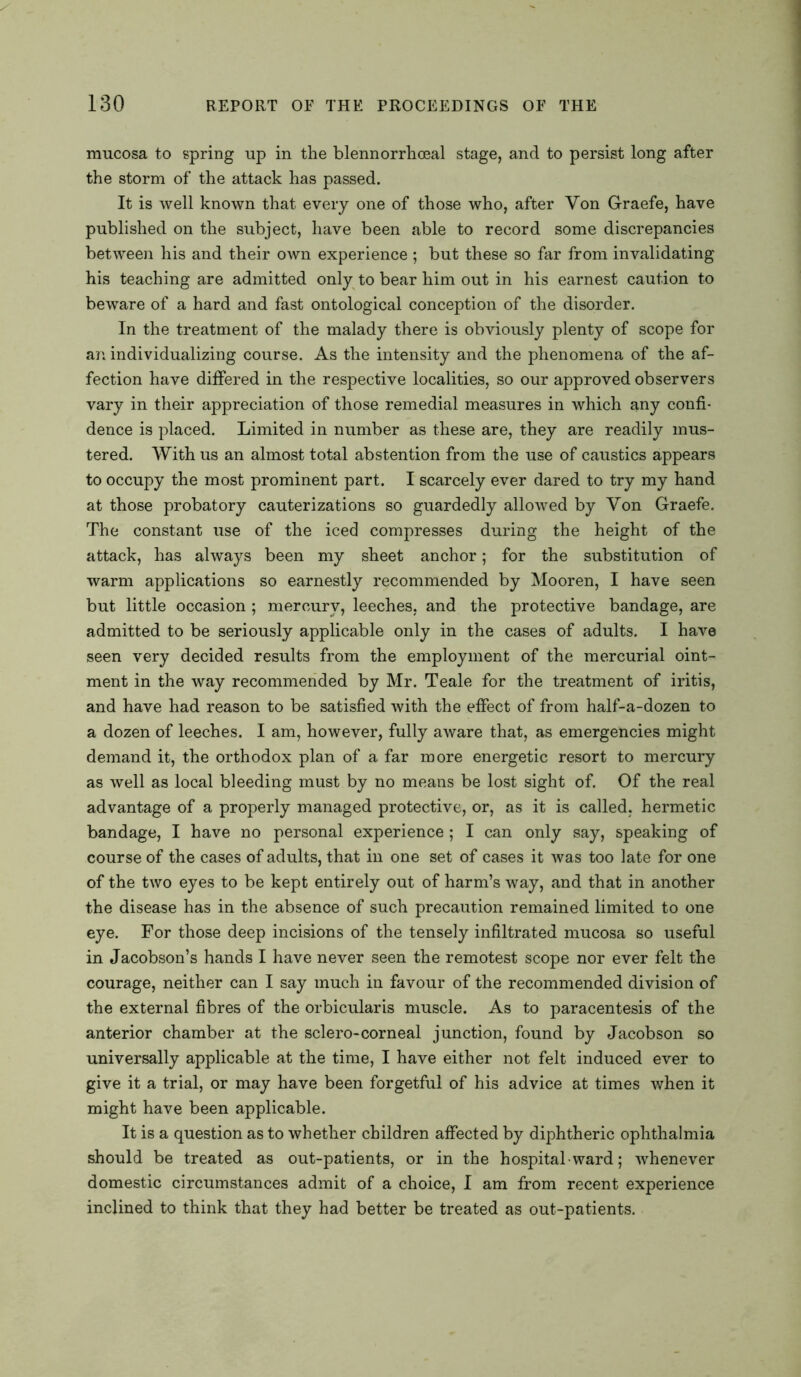 mucosa to spring up in the blennorrhceal stage, and to persist long after the storm of the attack has passed. It is well known that every one of those who, after Yon Graefe, have published on the subject, have been able to record some discrepancies between his and their own experience ; but these so far from invalidating his teaching are admitted only to bear him out in his earnest caution to beware of a hard and fast ontological conception of the disorder. In the treatment of the malady there is obviously plenty of scope for an individualizing course. As the intensity and the phenomena of the af- fection have differed in the respective localities, so our approved observers vary in their appreciation of those remedial measures in which any confi- dence is placed. Limited in number as these are, they are readily mus- tered. With us an almost total abstention from the use of caustics appears to occupy the most prominent part. I scarcely ever dared to try my hand at those probatory cauterizations so guardedly allowed by Yon Graefe. The constant use of the iced compresses during the height of the attack, has always been my sheet anchor; for the substitution of warm applications so earnestly recommended by Mooren, I have seen but little occasion ; mercury, leeches, and the protective bandage, are admitted to be seriously applicable only in the cases of adults. I have seen very decided results from the employment of the mercurial oint- ment in the way recommended by Mr. Teale for the treatment of iritis, and have had reason to be satisfied with the effect of from half-a-dozen to a dozen of leeches. I am, however, fully aware that, as emergencies might demand it, the orthodox plan of a far more energetic resort to mercury as well as local bleeding must by no means be lost sight of. Of the real advantage of a properly managed protective, or, as it is called, hermetic bandage, I have no personal experience; I can only say, speaking of course of the cases of adults, that in one set of cases it was too late for one of the two eyes to be kept entirely out of harm’s way, and that in another the disease has in the absence of such precaution remained limited to one eye. For those deep incisions of the tensely infiltrated mucosa so useful in Jacobson’s hands I have never seen the remotest scope nor ever felt the courage, neither can I say much in favour of the recommended division of the external fibres of the orbicularis muscle. As to paracentesis of the anterior chamber at the sclero-corneal junction, found by Jacobson so universally applicable at the time, I have either not felt induced ever to give it a trial, or may have been forgetful of his advice at times when it might have been applicable. It is a question as to whether children affected by diphtheric ophthalmia should be treated as out-patients, or in the hospital • ward; whenever domestic circumstances admit of a choice, I am from recent experience inclined to think that they had better be treated as out-patients.