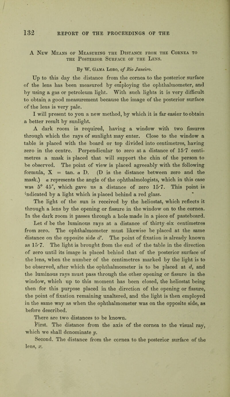 A New Means of Measuring the Distance from the Cornea to the Posterior Surface of the Lens. By W. Gama Lobo, of Rio Janeiro. Up to this day the distance from the cornea to the posterior surface of the lens has been measured by employing the ophthalmometer, and by using a gas or petroleum light. With such lights it is very difficult to obtain a good measurement because the image of the posterior surface of the lens is very pale. I will present to you a new method, by which it is far easier to obtain a better result by sunlight. A dark room is required, having a window with two fissures through which the rays of sunlight may enter. Close to the window a table is placed with the board or top divided into centimetres, having zero in the centre. Perpendicular to zero at a distance of 15*7 centi- metres a mask is placed that will support the chin of the person to be observed. The point of view is placed agreeably with the following formula, X = tan. a D. (D is the distance between zero and the mask.) a represents the angle of the ophthalmologists, which in this case was 5° 45, which gave us a distance of zero 15‘7. This point is indicated by a light which is placed behind a red glass. The light of the sun is received by the heliostat, which reflects it through a lens by the opening or fissure in the window on to the cornea. In the dark room it passes through a hole made in a piece of pasteboard. Let d be the luminous rays at a distance of thirty -six centimetres from zero. The ophthalmometer must likewise be placed at the same distance on the opposite side d'. The point of fixation is already known as 15-7. The light is brought from the end of the table in the direction of zero until its image is placed behind that of the posterior surface of the lens, when the number of the centimetres marked by the light is to be observed, after which the ophthalmometer is to be placed at d, and the luminous rays must pass through the other opening or fissure in the window, which up to this moment has been closed, the heliostat being then for this purpose placed in the direction of the opening or fissure, the point of fixation remaining unaltered, and the light is then employed in the same way as when the ophthalmometer was on the opposite side, as before described. There are two distances to be known. First. The distance from the axis of the cornea to the visual ray, which we shall denominate y. Second. The distance from the cornea to the posterior surface of the lens, x.