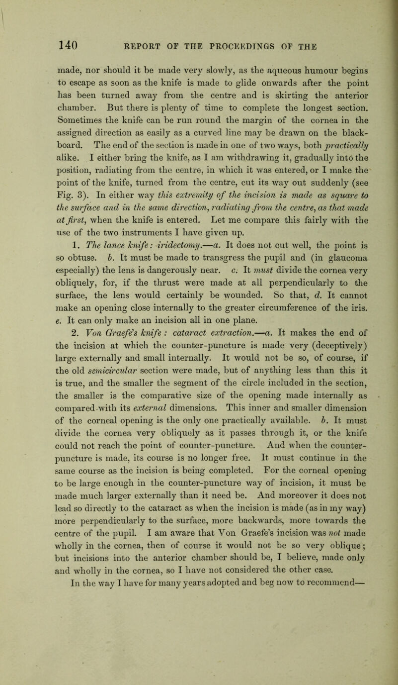 made, nor should it be made very slowly, as the aqueous humour begins to escape as soon as the knife is made to glide onwards after the point has been turned away from the centre and is skirting the anterior chamber. But there is plenty of time to complete the longest section. Sometimes the knife can be run round the margin of the cornea in the assigned direction as easily as a curved line may be drawn on the black- board. The end of the section is made in one of two ways, both practically alike. I either bring the knife, as I am withdrawing it, gradually into the position, radiating from the centre, in which it was entered, or I make the point of the knife, turned from the centre, cut its way out suddenly (see Fig. 3). In either way this extremity of the incision is made as square to the surface and in the same direction, radiating from the centre, as that made at first, when the knife is entered. Let me compare this fairly with the use of the two instruments I have given up. 1. The lance knife: iridectomy.—a. It does not cut well, the point is so obtuse, b. It must be made to transgress the pupil and (in glaucoma especially) the lens is dangerously near. c. It must divide the cornea very obliquely, for, if the thrust were made at all perpendicularly to the surface, the lens would certainly be wounded. So that, d. It cannot make an opening close internally to the greater circumference of the iris. e. It can only make an incision all in one plane. 2. Von Graefe's knife : cataract extraction.—a. It makes the end of the incision at which the counter-puncture is made very (deceptively) large externally and small internally. It would not be so, of course, if the old semicircular section were made, but of anything less than this it is true, and the smaller the segment of the circle included in the section, the smaller is the comparative size of the opening made internally as compared-with its external dimensions. This inner and smaller dimension of the corneal opening is the only one practically available, b. It must divide the cornea very obliquely as it passes through it, or the knife could not reach the point of counter-puncture. And when the counter- puncture is made, its course is no longer free. It must continue in the same course as the incision is being completed. For the corneal opening to be large enough in the counter-puncture way of incision, it must be made much larger externally than it need be. And moreover it does not lead so directly to the cataract as when the incision is made (as in my way) more perpendicularly to the surface, more backwards, more towards the centre of the pupil. I am aware that Von Graefe’s incision was not made wholly in the cornea, then of course it would not be so very oblique; but incisions into the anterior chamber should be, I believe, made only and wholly in the cornea, so I have not considered the other case. In the way I have for many years adopted and beg now to recommend—