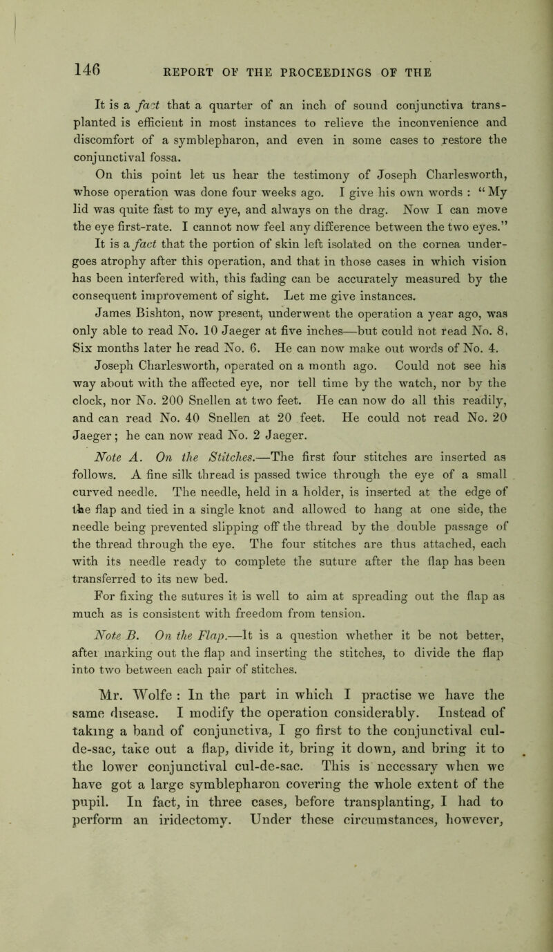 It is a fact that a quarter of an inch of sound conjunctiva trans- planted is efficient in most instances to relieve the inconvenience and discomfort of a symblepharon, and even in some cases to restore the conjunctival fossa. On this point let us hear the testimony of Joseph Charlesworth, whose operation was done four weeks ago. I give his own words : “ My lid was quite fast to my eye, and always on the drag. Now I can move the eye first-rate. I cannot now feel any difference between the two eyes.” It is a fact that the portion of skin left isolated on the cornea under- goes atrophy after this operation, and that in those cases in which vision has been interfered with, this fading can be accurately measured by the consequent improvement of sight. Let me give instances. James Bishton, now present, underwent the operation a year ago, was only able to read No. 10 Jaeger at five inches—but could not read No. 8, Six months later he read No. 6. He can now make out words of No. 4. Joseph Charlesworth, operated on a month ago. Could not see his way about with the affected eye, nor tell time by the watch, nor by the clock, nor No. 200 Snellen at two feet. He can now do all this readily, and can read No. 40 Snellen at 20 feet. He could not read No. 20 Jaeger; he can now read No. 2 Jaeger. Note A. On the Stitches.—The first four stitches are inserted as follows. A fine silk thread is passed twice through the eye of a small curved needle. The needle, held in a holder, is inserted at the edge of the flap and tied in a single knot and allowed to hang at one side, the needle being prevented slipping off the thread by the double passage of the thread through the eye. The four stitches are thus attached, each with its needle ready to complete the suture after the flap has been transferred to its new bed. For fixing the sutures it is well to aim at spreading out the flap as much as is consistent with freedom from tension. Note B. On the Flap.—It is a question whether it be not better, after marking out the flap and inserting the stitches, to divide the flap into two between each pair of stitches. Mr. Wolfe : In the part in which I practise we have the same disease. I modify the operation considerably. Instead of taking a band of conjunctiva, I go first to the conjunctival cul- de-sac, take out a flap, divide it, bring it down, and bring it to the lower conjunctival cul-de-sac. This is necessary when we have got a large symblepharon covering the whole extent of the pupil. In fact, in three cases, before transplanting, I had to perform an iridectomy. Under these circumstances, however,