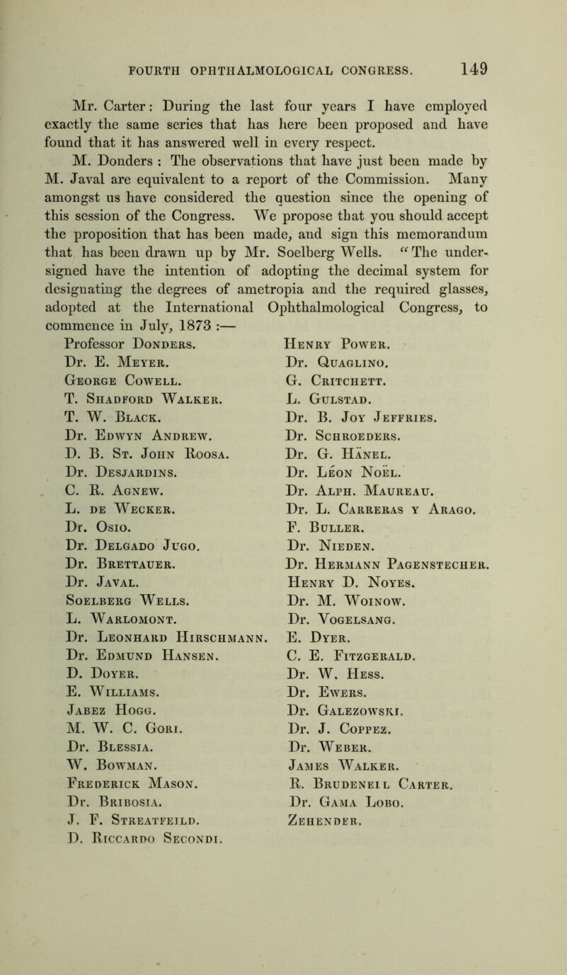 Mr. Carter: During the last four years I have employed exaetly the same series that has here been proposed and have found that it has answered well in every respect. M. Donders : The observations that have just been made by M. Javal are equivalent to a report of the Commission. Many amongst us have considered the question since the opening of this session of the Congress. We propose that you should accept the proposition that has been made, and sign this memorandum that has been drawn up by Mr. Soelberg Wells. “ The under- signed have the intention of adopting the decimal system for designating the degrees of ametropia and the required glasses, adopted at the International Ophthalmological Congress, to commence in July, 1873 :— Professor Donders. Dr. E, Meyer. George Cowell. T. Shadford Walker. T. W. Black. Dr. Edwyn Andrew. D. B. St. John Boosa. Dr. Desjardins. C. B. Agnew. L. de Wecker. Dr. Osio. Dr. Delgado Jugo. Dr. Brettauer. Dr. Javal. Soelberg Wells. L. Warlomont. Dr. Leonhard Hirschmann. Dr. Edmund Hansen. D. Doyer. E. Williams. Jabez Hogg. M. W. C. Gori. Dr. Blessia. W. Bowman. Frederick Mason. Dr. Bribosia. J. F. Streatfeild. D. Biccardo Secondi, Henry Power. Dr. Quaglino. G. Critchett. L. Gulstad. Dr. B. Joy Jeffries. Dr. SCHROEDERS. Dr. G. Hanel. Dr. Leon Noel. Dr. Alph. Maureau. Dr. L. Carreras y Arago. F. Buller. Dr. Nieden. Dr. Hermann Pagenstecher. Henry D. Noyes. Dr. M. Woinow. Dr. Vogelsang. E. Dyer. C. E. Fitzgerald. Dr. W. Hess. Dr. Ewers. Dr. Galezowskg Dr. J. Coppez. Dr. Weber. James Walker. B. Brudeneil Carter. Dr. Gama Lobo. Zehender.