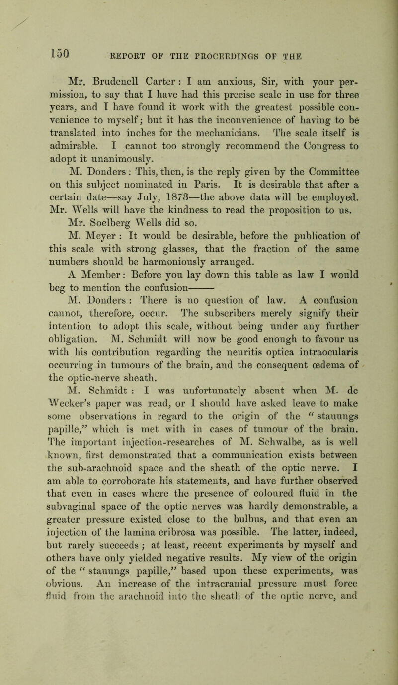 Mr. Brudenell Carter : I am anxious, Sir, with your per- mission, to say that I have had this precise scale in use for three years, and I have found it work with the greatest possible con- venience to myself; but it has the inconvenience of having to be translated into inches for the mechanicians. The scale itself is admirable. I cannot too strongly recommend the Congress to adopt it unanimously. M. Donders: This, then, is the reply given by the Committee on this subject nominated in Paris. It is desirable that after a certain date—say July, 1873—the above data will be employed. Mr. Wells will have the kindness to read the proposition to us. Mr. Soelberg Wells did so. M. Meyer : It would be desirable, before the publication of this scale with strong glasses, that the fraction of the same numbers should be harmoniously arranged. A Member: Before you lay down this table as law I would beg to mention the confusion M. Donders : There is no question of law. A confusion cannot, therefore, occur. The subscribers merely signify their intention to adopt this scale, without being under any further obligation. M. Schmidt will now be good enough to favour us with his contribution regarding the neuritis optica intraocularis occurring in tumours of the brain, and the consequent oedema of the optic-nerve sheath. M. Schmidt : I was unfortunately absent when M. de Wecker's paper was read, or I should have asked leave to make some observations in regard to the origin of the “ stauungs papille,” which is met with in cases of tumour of the brain. The important injection-researches of M. Schwalbe, as is well known, first demonstrated that a communication exists between the sub-arachnoid space and the sheath of the optic nerve. I am able to corroborate his statements, and have further observed that even in cases where the presence of coloured fluid in the subvaginal space of the optic nerves was hardly demonstrable, a greater pressure existed close to the bulbus, and that even an injection of the lamina cribrosa was possible. The latter, indeed, but rarely succeeds; at least, recent experiments by myself and others have only yielded negative results. My view of the origin of the “ stauungs papille,” based upon these experiments, was obvious. An increase of the intracranial pressure must force fluid from the arachnoid into the sheath of the optic nerve, and