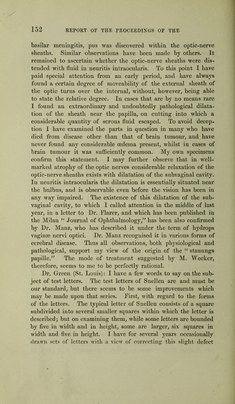 basilar meningitis, pus was discovered within the optic-nerve sheaths. Similar observations have been made by others. It remained to ascertain whether the optic-nerve sheaths were dis- tended with fluid in neuritis intraocularis. To this point I have paid special attention from an early period, and have always found a certain degree of moveability of the external sheath of the optic turns over the internal, without, however, being able to state the relative degree. In cases that are by no means rare I found an extraordinary and undoubtedly pathological dilata- tion of the sheath near the papilla, on cutting into which a considerable quantity of serous fluid escaped. To avoid decep- tion I have examined the parts in question in many who have died from disease other than that of brain tumour, and have never found any considerable oedema present, whilst in cases of brain tumour it was sufficiently common. My own specimens confirm this statement. I may further observe that in well- marked atrophy of the optic nerves considerable relaxation of the optic-nerve sheaths exists with dilatation of the subvaginal cavity. In neuritis intraocularis the dilatation is essentially situated near the bulbus, and is observable even before the vision has been in any way impaired. The existence of this dilatation of the sub- vaginal cavity, to which I called attention in the middle of last year, in a letter to Dr. Flarer, and which has been published in the Milan “ Journal of Ophthalmology,” has been also confirmed by Dr. Manz, who has described it under the term of hydrops vaginae nervi optici. Dr. Manz recognised it in various forms of cerebral disease. Thus all observations, both physiological and pathological, support my view of the origin of the “ stauungs papille.” The mode of treatment suggested by M. Meeker, therefore, seems to me to be perfectly rational. Dr. Green (St. Louis): I have a few words to say on the sub- ject of test letters. The test letters of Snellen are and must be our standard, but there seems to be some improvements which may be made upon that series. First, with regard to the forms of the letters. The typical letter of Snellen consists of a square subdivided into several smaller squares withiu which the letter is described; but on examining them, while some letters are bounded by five in width and in height, some are larger, six squares in width and five in height. I have for several years occasionally drawn sets of letters with a view of correcting this slight defect