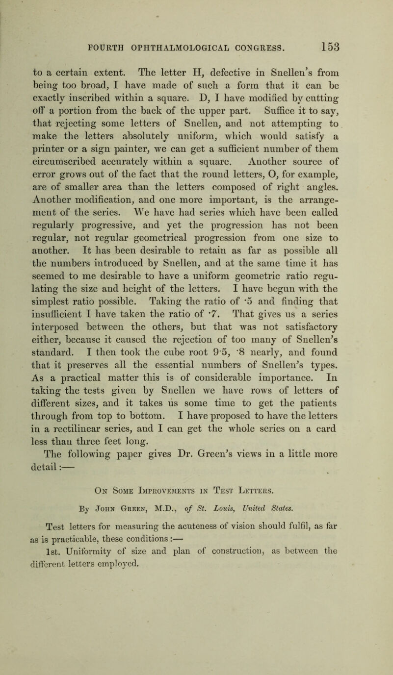to a certain extent. The letter H, defective in Snellen’s from being too broad, I have made of such a form that it can be exactly inscribed within a square. D, I have modified by cutting off a portion from the back of the upper part. Suffice it to say, that rejecting some letters of Snellen, and not attempting to make the letters absolutely uniform, which would satisfy a printer or a sign painter, we can get a sufficient number of them circumscribed accurately within a square. Another source of error grows out of the fact that the round letters, O, for example, are of smaller area than the letters composed of right angles. Another modification, and one more important, is the arrange- ment of the series. We have had series which have been called regularly progressive, and yet the progression has not been regular, not regular geometrical progression from one size to another. It has been desirable to retain as far as possible all the numbers introduced by Snellen, and at the same time it has seemed to me desirable to have a uniform geometric ratio regu- lating the size and height of the letters. I have begun with the simplest ratio possible. Taking the ratio of *5 and finding that insufficient I have taken the ratio of *7. That gives us a series interposed between the others, but that was not satisfactory either, because it caused the rejection of too many of Snellen's standard. I then took the cube root 9 5, *8 nearly, and found that it preserves all the essential numbers of Snellen's types. As a practical matter this is of considerable importance. In taking the tests given by Snellen we have rows of letters of different sizes, and it takes us some time to get the patients through from top to bottom. I have proposed to have the letters in a rectilinear series, and I can get the whole series on a card less than three feet long. The following paper gives Dr. Green's views in a little more detail:— On Some Improvements in Test Letters. By John Green, M.D., of St. Louis, United States. Test letters for measuring the acuteness of vision should fulfil, as far as is practicable, these conditions :— 1st. Uniformity of size and plan of construction as between the different letters employed.