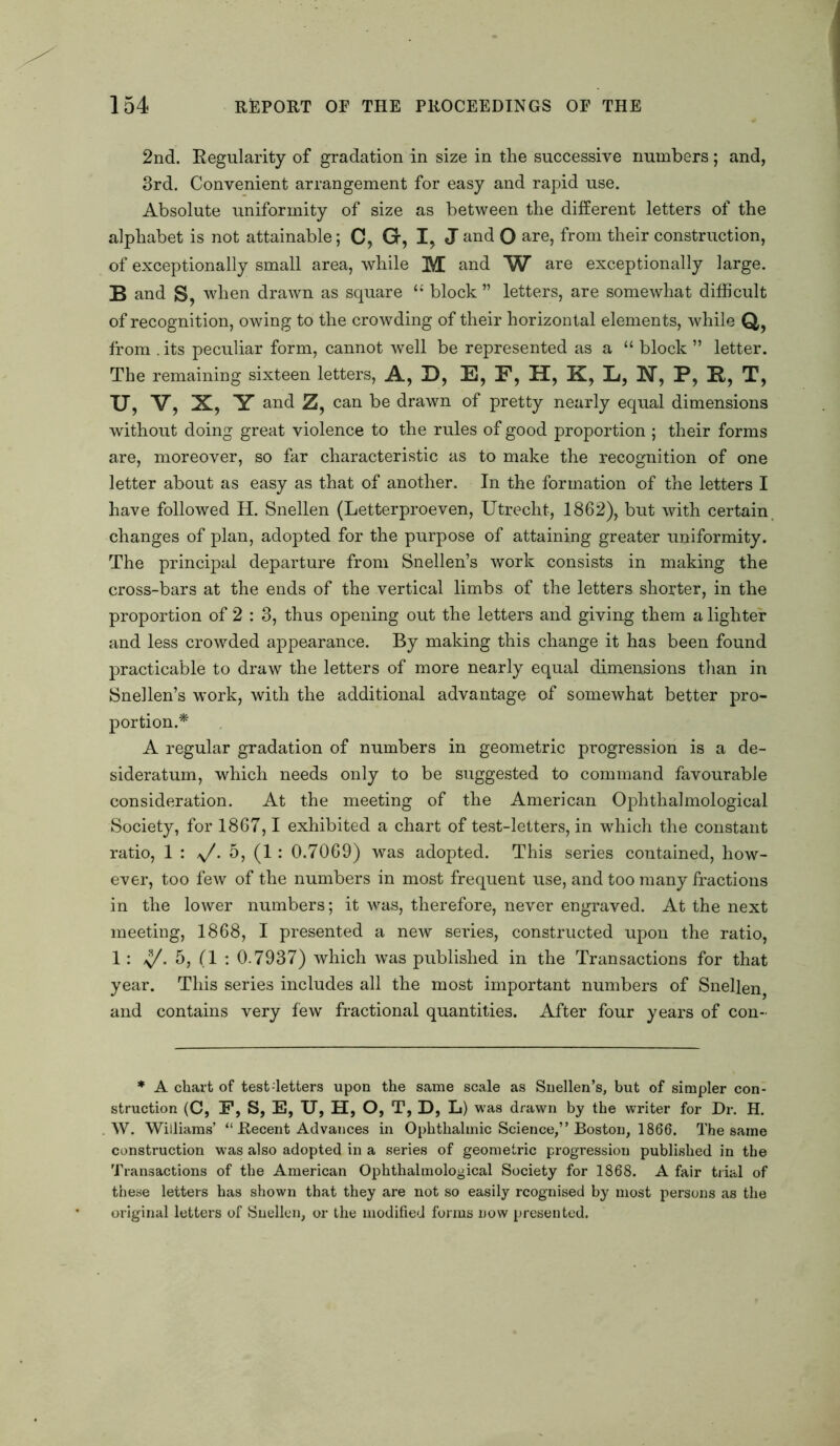 2nd. Regularity of gradation in size in the successive numbers; and, 3rd. Convenient arrangement for easy and rapid use. Absolute uniformity of size as between the different letters of the alphabet is not attainable; C, G, I, Jand O are, from their construction, of exceptionally small area, while M and W are exceptionally large. B and S, when drawn as square “ block ” letters, are somewhat difficult of recognition, owing to the crowding of their horizontal elements, while Q, from . its peculiar form, cannot well be represented as a “ block ” letter. The remaining sixteen letters, A, D, E, F, H, K, Li, N, P, R, T, TJ, V, X, Y and Z, can be drawn of pretty nearly equal dimensions without doing great violence to the rules of good proportion ; their forms are, moreover, so far characteristic as to make the recognition of one letter about as easy as that of another. In the formation of the letters I have followed H. Snellen (Letterproeven, Utrecht, 1862), but with certain changes of plan, adopted for the purpose of attaining greater uniformity. The principal departure from Snellen’s work consists in making the cross-bars at the ends of the vertical limbs of the letters shorter, in the proportion of 2 : 3, thus opening out the letters and giving them a lighter and less crowded appearance. By making this change it has been found practicable to draw the letters of more nearly equal dimensions than in Snellen’s work, with the additional advantage of somewhat better pro- portion.* A regular gradation of numbers in geometric progression is a de- sideratum, which needs only to be suggested to command favourable consideration. At the meeting of the American Ophthalmological Society, for 1867,1 exhibited a chart of test-letters, in which the constant ratio, 1 : y/. 5, (1: 0.7069) was adopted. This series contained, how- ever, too few of the numbers in most frequent use, and too many fractions in the lower numbers; it was, therefore, never engraved. At the next meeting, 1868, I presented a new series, constructed upon the ratio, 1: y/. 5, (1 : 0.7937) which was published in the Transactions for that year. This series includes all the most important numbers of Snellen, and contains very fewr fractional quantities. After four years of con- * A chart of test-letters upon the same scale as Snellen’s, but of simpler con- struction (C, F, S, E, U, H, O, T, D, L) was drawn by the writer for Dr. H. W. Williams’ “ Recent Advances in Ophthalmic Science,” Boston, 1866. The same construction was also adopted in a series of geometric progression published in the Transactions of the American Ophthalmological Society for 1868. A fair trial of these letters has shown that they are not so easily rcognised by most persons as the original letters of Snellen, or the modified forms now presented.