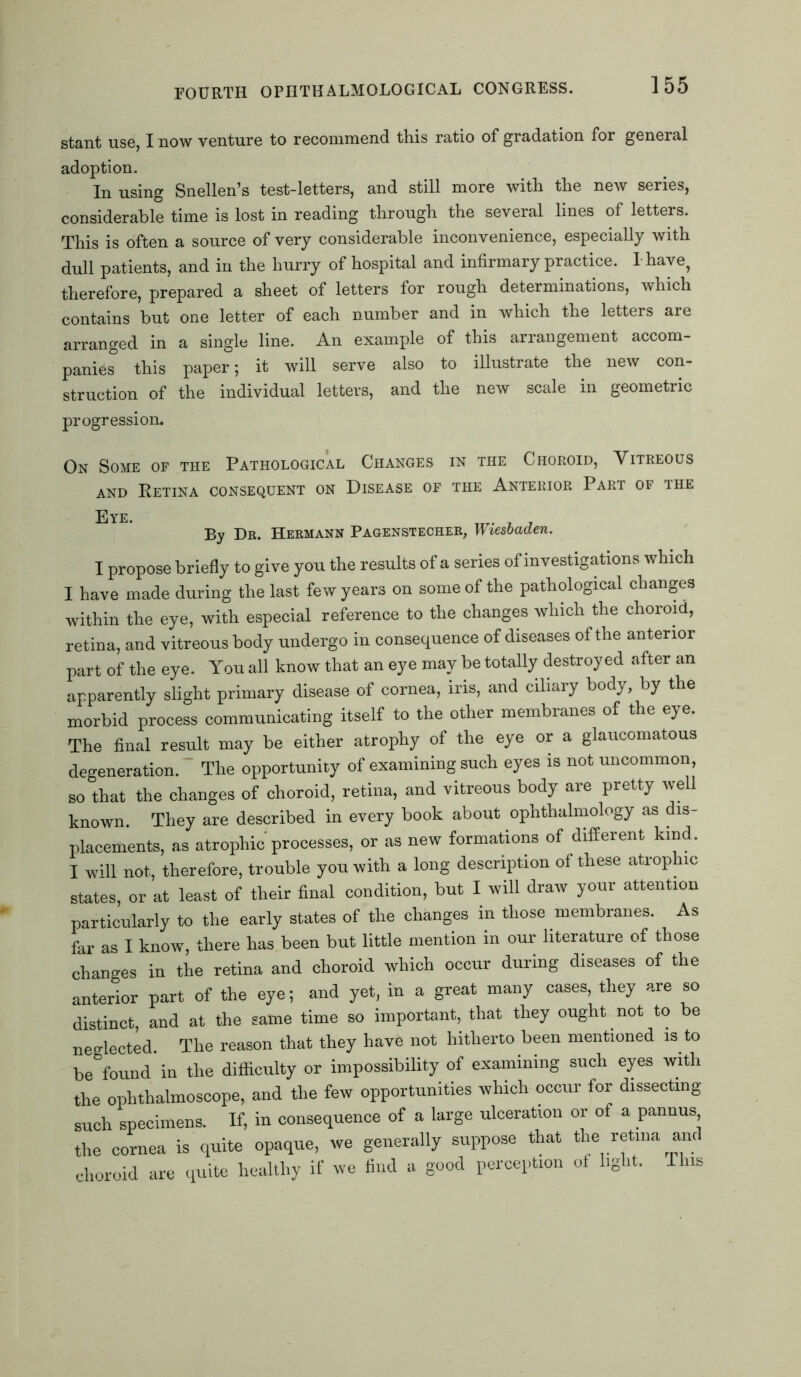stant use, I now venture to recommend this ratio of gradation for general adoption. In using Snellen’s test-letters, and still more with the new series, considerable time is lost in reading through the several lines of letters. This is often a source of very considerable inconvenience, especially with dull patients, and in the hurry of hospital and infirmary practice. I have, therefore, prepared a sheet of letters for rough determinations, which contains but one letter of each number and in which the letters are arranged in a single line. An example of this arrangement accom- panies this paper; it will serve also to illustrate the new con- struction of the individual letters, and the new scale in geometric progression. On Some of the Pathological Changes in the Choroid, Vitreous and Retina consequent on Disease of the Anterior Part of the Eve. Tjr. By Dr. Hermann Pagenstecher, n lesbaden. I propose briefly to give you the results of a series of investigations which I have made during the last few years on some of the pathological changes within the eye, with especial reference to the changes which the choroid, retina, and vitreous body undergo in consequence of diseases of the anterior part of the eye. You all know that an eye may be totally destroyed after an apparently slight primary disease of cornea, iris, and ciliary body, by the morbid process communicating itself to the other membranes of the eye. The final result may be either atrophy of the eye or a glaucomatous degeneration.  The opportunity of examining such eyes is not uncommon, so that the changes of choroid, retina, and vitreous body are pretty well known. They are described in every book about ophthalmology as dis- placements, as atrophic processes, or as new formations of different kind. I will not, therefore, trouble you with a long description of these atrophic states, or at least of their final condition, but I will draw your attention particularly to the early states of the changes in those membranes. As far as I know, there has been but little mention in our literature of those changes in the retina and choroid which occur during diseases of the anterior part of the eye; and yet, in a great many cases, they are so distinct, and at the same time so important, that they ought not to be neglected. The reason that they have not hitherto been mentioned is to be found in the difficulty or impossibility of examining such eyes with the ophthalmoscope, and the few opportunities which occur for dissecting such specimens. If, in consequence of a large ulceration or of a pannus the cornea is quite opaque, we generally suppose that the retina and choroid are quite healthy if we find a good perception ot light. This