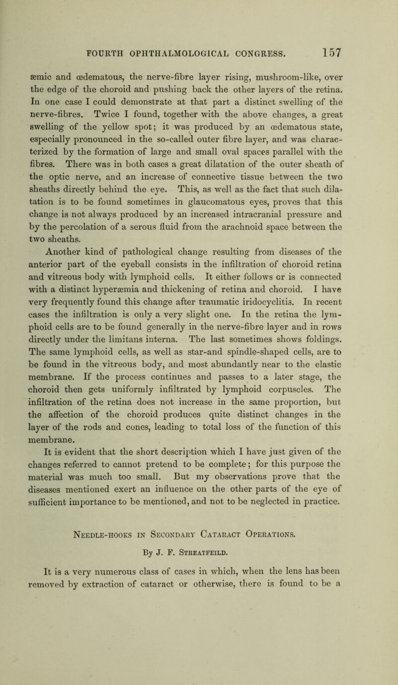 asmic and cedematous, the nerve-fibre layer rising, mushroom-like, over the edge of the choroid and pushing back the other layers of the retina. In one case I could demonstrate at that part a distinct swelling of the nerve-fibres. Twice I found, together with the above changes, a great swelling of the yellow spot; it was produced by an oedematous state, especially pronounced in the so-called outer fibre layer, and was charac- terized by the formation of large and small oval spaces parallel with the fibres. There was in both cases a great dilatation of the outer sheath of the optic nerve, and an increase of connective tissue between the two sheaths directly behind the eye. This, as well as the fact that such dila- tation is to be found sometimes in glaucomatous eyes, proves that this change is not always produced by an increased intracranial pressure and by the percolation of a serous fluid from the arachnoid space between the two sheaths. Another kind of pathological change resulting from diseases of the anterior part of the eyeball consists in the infiltration of choroid retina and vitreous body with lymphoid cells. It either follows or is connected with a distinct hyperaemia and thickening of retina and choroid. I have very frequently found this change after traumatic iridocyclitis. In recent cases the infiltration is only a very slight one. In the retina the lym- phoid cells are to be found generally in the nerve-fibre layer and in rows directly under the limitans interna. The last sometimes shows foldings. The same lymphoid cells, as well as star-and spindle-shaped cells, are to be found in the vitreous body, and most abundantly near to the elastic membrane. If the process continues and passes to a later stage, the choroid then gets uniformly infiltrated by lymphoid corpuscles. The infiltration of the retina does not increase in the same proportion, but the affection of the choroid produces quite distinct changes in the layer of the rods and cones, leading to total loss of the function of this membrane. It is evident that the short description which I have just given of the changes referred to cannot pretend to be complete; for this purpose the material was much too small. But my observations prove that the diseases mentioned exert an influence on the other parts of the eye of sufficient importance to be mentioned, and not to be neglected in practice. Needle-hooks in Secondary Cataract Operations. By J. F. Streatfeild. It is a very numerous class of cases in which, when the lens has been removed by extraction of cataract or otherwise, there is found to be a