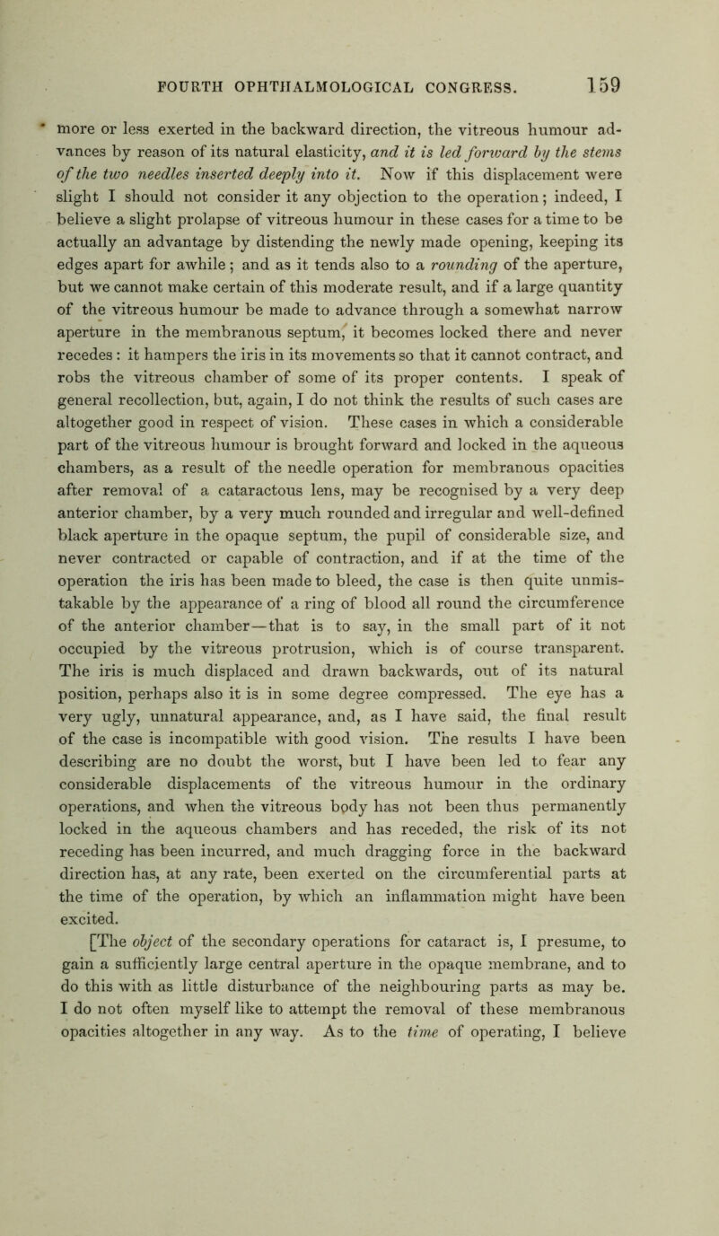 * more or less exerted in the backward direction, the vitreous humour ad- vances by reason of its natural elasticity, and it is led forward by the stems of the two needles inserted deeply into it. Now if this displacement were slight I should not consider it any objection to the operation; indeed, I believe a slight prolapse of vitreous humour in these cases for a time to be actually an advantage by distending the newly made opening, keeping its edges apart for awhile; and as it tends also to a rounding of the aperture, but we cannot make certain of this moderate result, and if a large quantity of the vitreous humour be made to advance through a somewhat narrow aperture in the membranous septum, it becomes locked there and never recedes: it hampers the iris in its movements so that it cannot contract, and robs the vitreous chamber of some of its proper contents. I speak of general recollection, but, again, I do not think the results of such cases are altogether good in respect of vision. These cases in which a considerable part of the vitreous humour is brought forward and locked in the aqueous chambers, as a result of the needle operation for membranous opacities after removal of a cataractous lens, may be recognised by a very deep anterior chamber, by a very much rounded and irregular and well-defined black aperture in the opaque septum, the pupil of considerable size, and never contracted or capable of contraction, and if at the time of the operation the iris has been made to bleed, the case is then quite unmis- takable by the appearance of a ring of blood all round the circumference of the anterior chamber—that is to say, in the small part of it not occupied by the vitreous protrusion, which is of course transparent. The iris is much displaced and drawn backwards, out of its natural position, perhaps also it is in some degree compressed. The eye has a very ugly, unnatural appearance, and, as I have said, the final result of the case is incompatible with good vision. The results I have been describing are no doubt the worst, but I have been led to fear any considerable displacements of the vitreous humour in the ordinary operations, and when the vitreous bpdy has not been thus permanently locked in the aqueous chambers and has receded, the risk of its not receding has been incurred, and much dragging force in the backward direction has, at any rate, been exerted on the circumferential parts at the time of the operation, by which an inflammation might have been excited. [The object of the secondary operations for cataract is, I presume, to gain a sufficiently large central aperture in the opaque membrane, and to do this with as little disturbance of the neighbouring parts as may be. I do not often myself like to attempt the removal of these membranous opacities altogether in any way. As to the time of operating, I believe