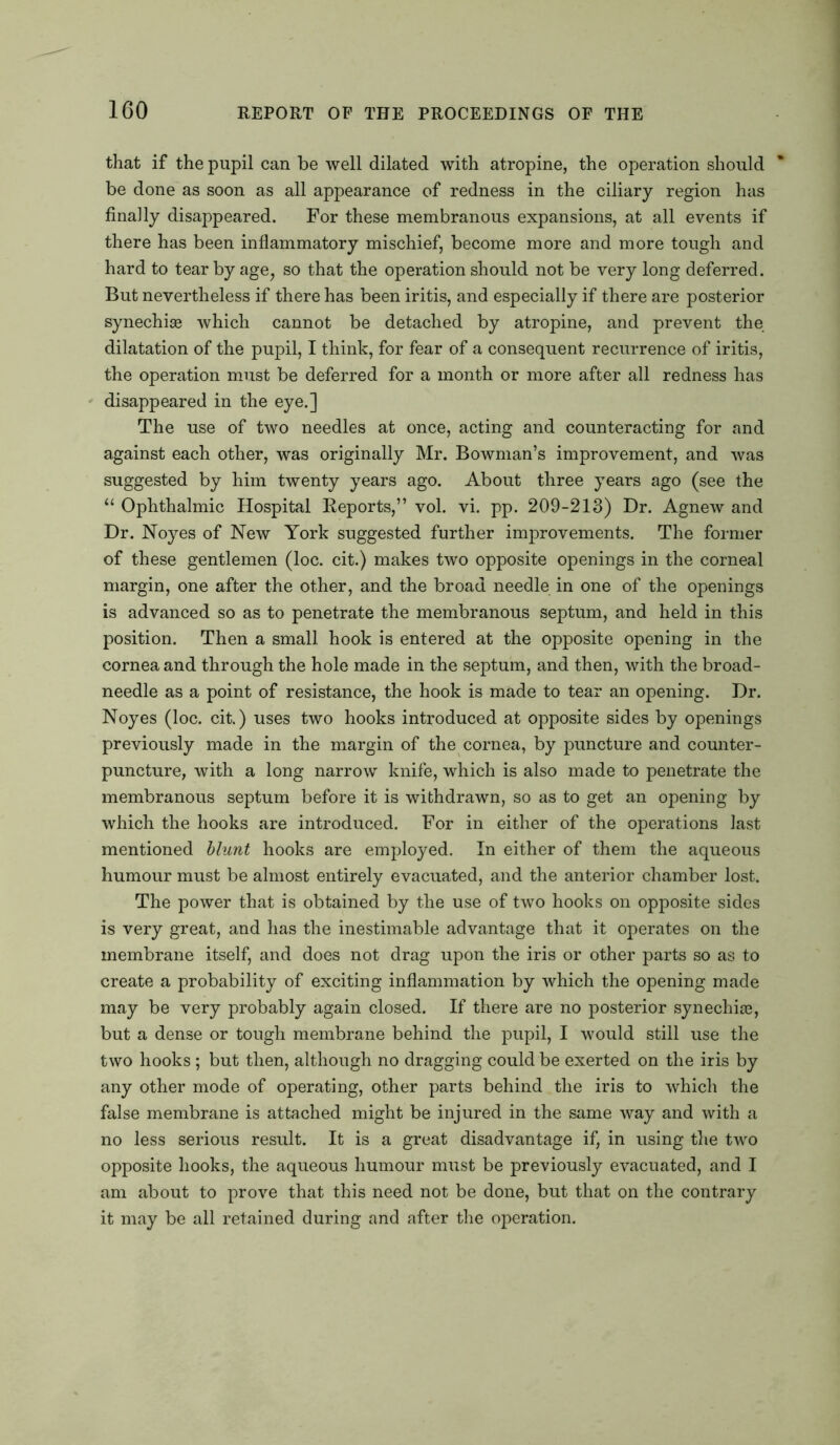 that if the pupil can be well dilated with atropine, the operation should be done as soon as all appearance of redness in the ciliary region has finally disappeared. For these membranous expansions, at all events if there has been inflammatory mischief, become more and more tough and hard to tear by age, so that the operation should not be very long deferred. But nevertheless if there has been iritis, and especially if there are posterior synechia© which cannot be detached by atropine, and prevent the dilatation of the pupil, I think, for fear of a consequent recurrence of iritis, the operation must be deferred for a month or more after all redness has disappeared in the eye.] The use of two needles at once, acting and counteracting for and against each other, was originally Mr. Bowman’s improvement, and was suggested by him twenty years ago. About three years ago (see the “ Ophthalmic Hospital Reports,” vol. vi. pp. 209-213) Dr. Agnew and Dr. Noyes of New York suggested further improvements. The former of these gentlemen (loc. cit.) makes two opposite openings in the corneal margin, one after the other, and the broad needle in one of the openings is advanced so as to penetrate the membranous septum, and held in this position. Then a small hook is entered at the opposite opening in the cornea and through the hole made in the septum, and then, with the broad- needle as a point of resistance, the hook is made to tear an opening. Dr. Noyes (loc. cit.) uses two hooks introduced at opposite sides by openings previously made in the margin of the cornea, by puncture and counter- puncture, with a long narrow knife, which is also made to penetrate the membranous septum before it is withdrawn, so as to get an opening by which the hooks are introduced. For in either of the operations last mentioned blunt hooks are employed. In either of them the aqueous humour must be almost entirely evacuated, and the anterior chamber lost. The power that is obtained by the use of two hooks on opposite sides is very great, and has the inestimable advantage that it operates on the membrane itself, and does not drag upon the iris or other parts so as to create a probability of exciting inflammation by which the opening made may be very probably again closed. If there are no posterior synechia©, but a dense or tough membrane behind the pupil, I would still use the two hooks ; but then, although no dragging could be exerted on the iris by any other mode of operating, other parts behind the iris to which the false membrane is attached might be injured in the same way and with a no less serious result. It is a great disadvantage if, in using the two opposite hooks, the aqueous humour must be previously evacuated, and I am about to prove that this need not be done, but that on the contrary it may be all retained during and after the operation.