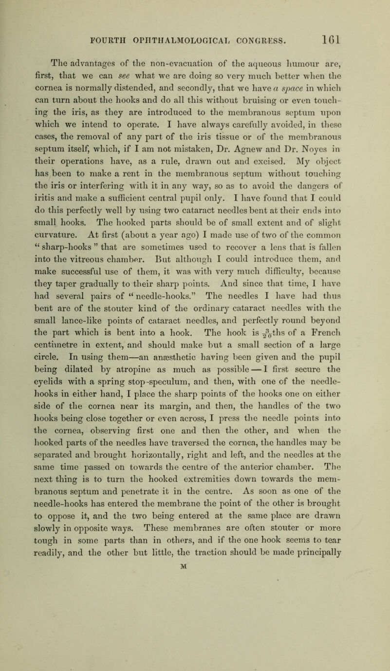 The advantages of the non-evacuation of the aqueous humour are, first, that we can see what we are doing so very much better when the cornea is normally distended, and secondly, that we have a space in which can turn about the hooks and do all this without bruising or even touch- ing the iris, as they are introduced to the membranous septum upon which we intend to operate. I have always carefully avoided, in these cases, the removal of any part of the iris tissue or of the membranous septum itself, which, if I am not mistaken, Dr. Agnew and Dr. Noyes in their operations have, as a rule, drawn out and excised. My object has been to make a rent in the membranous septum without touching the iris or interfering with it in any way, so as to avoid the dangers of iritis and make a sufficient central pupil only. I have found that I could do this perfectly well by using two cataract needles bent at their ends into small hooks. The hooked parts should be of small extent and of slight curvature. At first (about a year ago) I made use of two of the common u sharp-hooks ” that are sometimes used to recover a lens that is fallen into the vitreous chamber. But although I could introduce them, and make successful use of them, it was with very much difficulty, because they taper gradually to their sharp points. And since that time, I have had several pairs of “ needle-hooks.” The needles I have had thus bent are of the stouter kind of the ordinary cataract needles with the small lance-like points of cataract needles, and perfectly round beyond the part which is bent into a hook. The hook is ^\ths °f a French centimetre in extent, and should make but a small section of a large circle. In using them—an aneesthetic having been given and the pupil being dilated by atropine as much as possible — I first secure the eyelids with a spring stop-speculum, and then, with one of the needle- hooks in either hand, I place the sharp points of the hooks one on either side of the cornea near its margin, and then, the handles of the two hooks being close together or even across, I press the needle points into the cornea, observing first one and then the other, and when the hooked parts of the needles have traversed the cornea, the handles may be separated and brought horizontally, right and left, and the needles at the same time passed on towards the centre of the anterior chamber. The next thing is to turn the hooked extremities down towards the mem- branous septum and penetrate it in the centre. As soon as one of the needle-hooks has entered the membrane the point of the other is brought to oppose it, and the two being entered at the same place are drawn slowly in opposite ways. These membranes are often stouter or more tough in some parts than in others, and if the one hook seems to tear readily, and the other but little, the traction should be made principally