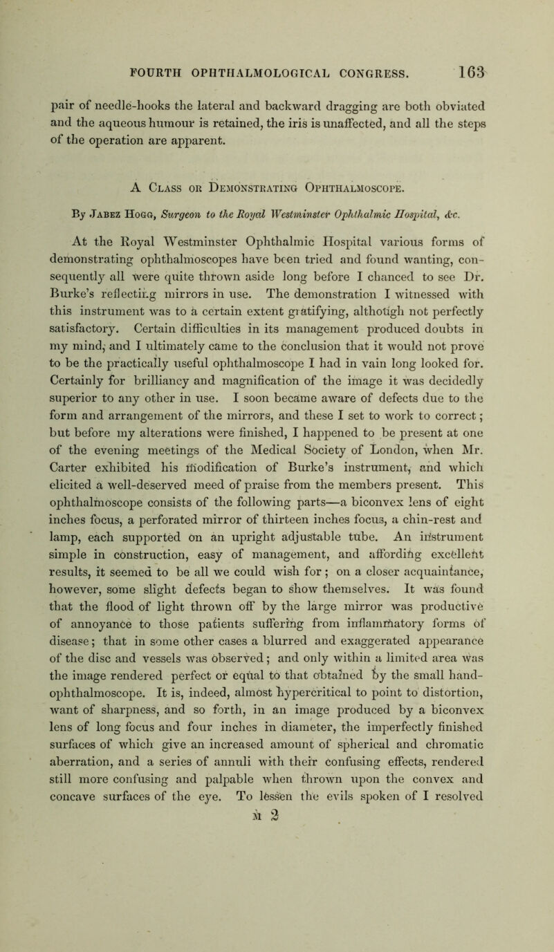 pair of needle-hooks the lateral and backward dragging are both obviated and the aqueous humour is retained, the iris is unaffected, and all the steps of the operation are apparent. A Class or Demonstrating Ophthalmoscope. By Jabez Hogg, Surgeon to the Royal Westminster Ophthalmic Hospital, &c. At the Royal Westminster Ophthalmic Hospital various forms of demonstrating ophthalmoscopes have been tried and found wanting, con- sequently all Were quite thrown aside long before I chanced to see Dr. Burke’s reflecting mirrors in use. The demonstration I witnessed with this instrument was to a certain extent gratifying, althotigh not perfectly satisfactory. Certain difficulties in its management produced doubts in my mind,' and I ultimately came to the conclusion that it would not prove to be the practically useful ophthalmoscope I had in vain long looked for. Certainly for brilliancy and magnification of the image it was decidedly superior to any other in use. I soon became aware of defects due to the form and arrangement of the mirrors, and these I set to work to correct; but before my alterations were finished, I happened to be present at one of the evening meetings of the Medical Society of London, when Mr. Carter exhibited his modification of Burke’s instrument, and which elicited a well-deserved meed of praise from the members present. This ophthalmoscope consists of the following parts—a biconvex lens of eight inches focus, a perforated mirror of thirteen inches focu3, a chin-rest and lamp, each supported On an upright adjustable tube. An instrument simple in construction, easy of management, and affording excellent results, it seemed to be all we could wish for; on a closer acquaintance, however, some slight defects began to show themselves. It was found that the flood of light thrown off by the large mirror was productive of annoyance to those patients suffering from inflammatory forms of disease; that in some other cases a blurred and exaggerated appearance of the disc and vessels was observed; and only within a limited area Was the image rendered perfect or equal to that obtained hy the small hand- ophthalmoscope. It is, indeed, almost hypercritical to point to distortion, want of sharpness, and so forth, in an image produced by a biconvex lens of long focus and four inches in diameter, the imperfectly finished surfaces of which give an increased amount of spherical and chromatic aberration, and a series of annuli with their confusing effects, rendered still more confusing and palpable when thrown upon the convex and concave surfaces of the eye. To lessen the evils spoken of I resolved