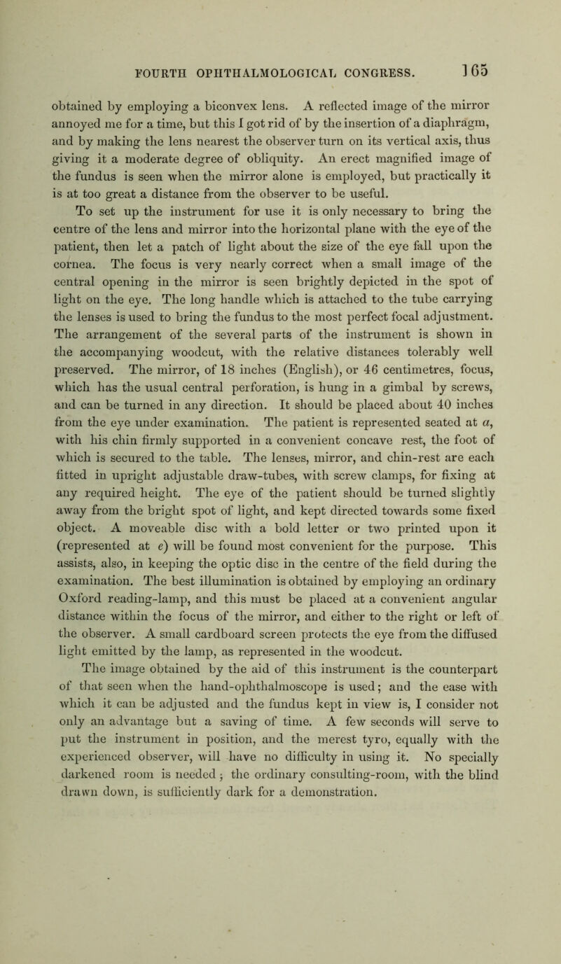 obtained by employing a biconvex lens. A reflected image of the mirror annoyed me for a time, but this I got rid of by the insertion of a diaphragm, and by making the lens nearest the observer turn on its vertical axis, thus giving it a moderate degree of obliquity. An erect magnified image of the fundus is seen when the mirror alone is employed, but practically it is at too great a distance from the observer to be useful. To set up the instrument for use it is only necessary to bring the centre of the lens and mirror into the horizontal plane with the eye of the patient, then let a patch of light about the size of the eye fall upon the cornea. The focus is very nearly correct when a small image of the central opening in the mirror is seen brightly depicted in the spot of light on the eye. The long handle which is attached to the tube carrying the lenses is used to bring the fundus to the most perfect focal adjustment. The arrangement of the several parts of the instrument is shown in the accompanying woodcut, with the relative distances tolerably well preserved. The mirror, of 18 inches (English), or 46 centimetres, focus, which has the usual central perforation, is hung in a gimbal by screws, and can be turned in any direction. It should be placed about 40 inches from the eye under examination. The patient is represented seated at «, with his chin firmly supported in a convenient concave rest, the foot of which is secured to the table. The lenses, mirror, and chin-rest are each fitted in upright adjustable draw-tubes, with screw clamps, for fixing at any required height. The eye of the patient should be turned slightly away from the bright spot of light, and kept directed towards some fixed object. A moveable disc with a bold letter or two printed upon it (represented at e) will be found most convenient for the purpose. This assists, also, in keeping the optic disc in the centre of the field during the examination. The best illumination is obtained by employing an ordinary Oxford reading-lamp, and this must be placed at a convenient angular distance within the focus of the mirror, and either to the right or left of the observer. A small cardboard screen protects the eye from the diffused light emitted by the lamp, as represented in the woodcut. The image obtained by the aid of this instrument is the counterpart of that seen when the hand-oplithalmoscope is used; and the ease with which it can be adjusted and the fundus kept in view is, I consider not only an advantage but a saving of time. A few seconds will serve to put the instrument in position, and the merest tyro, equally with the experienced observer, will have no difficulty in using it. No specially darkened room is needed; the ordinary consulting-room, with the blind drawn down, is sufficiently dark for a demonstration.