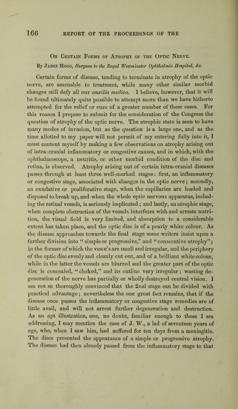 On Certain Forms of Atrophy of the Optic Nerve. By Jabez Hogg, Surgeon to the Royal Westminster Ophthalmic Hospital, <L'C. Certain forms of disease, tending to terminate in atrophy of the optic nerve, are amenable to treatment, while many other similar morbid changes still defy all our auxilia medica. I believe, however, that it will be found ultimately quite possible to attempt more than we have hitherto attempted for the relief or cure of a greater number of these cases. For this reason I propose to submit for the consideration of the Congress the question of atrophy of the optic nerve. The atrophic state is seen to have many modes of invasion, but as the question is a large one, and as the time allotted to my paper will not permit of my entering fully into it, I must content myself by making a few observations on atrophy arising out of intra-cranial inflammatory or congestive causes, and in which, with the ophthalmoscope, a neuritis, or other morbid condition of the disc and retina, is observed. Atrophy arising out of certain intra-cranial diseases passes through at least three well-marked stages: first, an inflammatory or congestive stage, associated with changes in the optic nerve; secondly, an exudative or proliferative stage, when the capillaries are loaded and disposed to break up, and when the whole optic nervous apparatus, includ- ing the retinal vessels, is seriously implicated ; and lastly, an atrophic stage, when complete obstruction of the vessels interferes with and arrests nutri- tion, the visual field is very limited, and absorption to a considerable extent has taken place, and the optic disc is of a pearly white colour. As the disease approaches towards the final stage some writers insist upon a further division into “ simple or progressive,” and “ consecutive atrophy”; in the former of which the vesse’s are small and irregular, and the periphery of the optic disc evenly and cleanly cut out, and of a brilliant white colour, while in the latter the vessels are blurred and the greater part of the optic disc is concealed, “choked,” and its outline very irregular; wasting de- generation of the nerve has partially or wholly destroyed central vision. I am not sq thoroughly convinced that the final stage can be divided with practical advantage; nevertheless the one great fact remains, that if the disease once passes the inflammatory or congestive stage remedies are of little avail, and will not arrest further degeneration and destruction. A.s an apt illustration, one, no doubt, familiar enough to those I am addressing, I may mention the case of J. W., a lad of seventeen years of age, who, when I saw him, had suffered for ten days from a meningitis. The discs presented the appearance of a simple or progressive atrophy. The disease had then already passed from the inflammatory stage to that