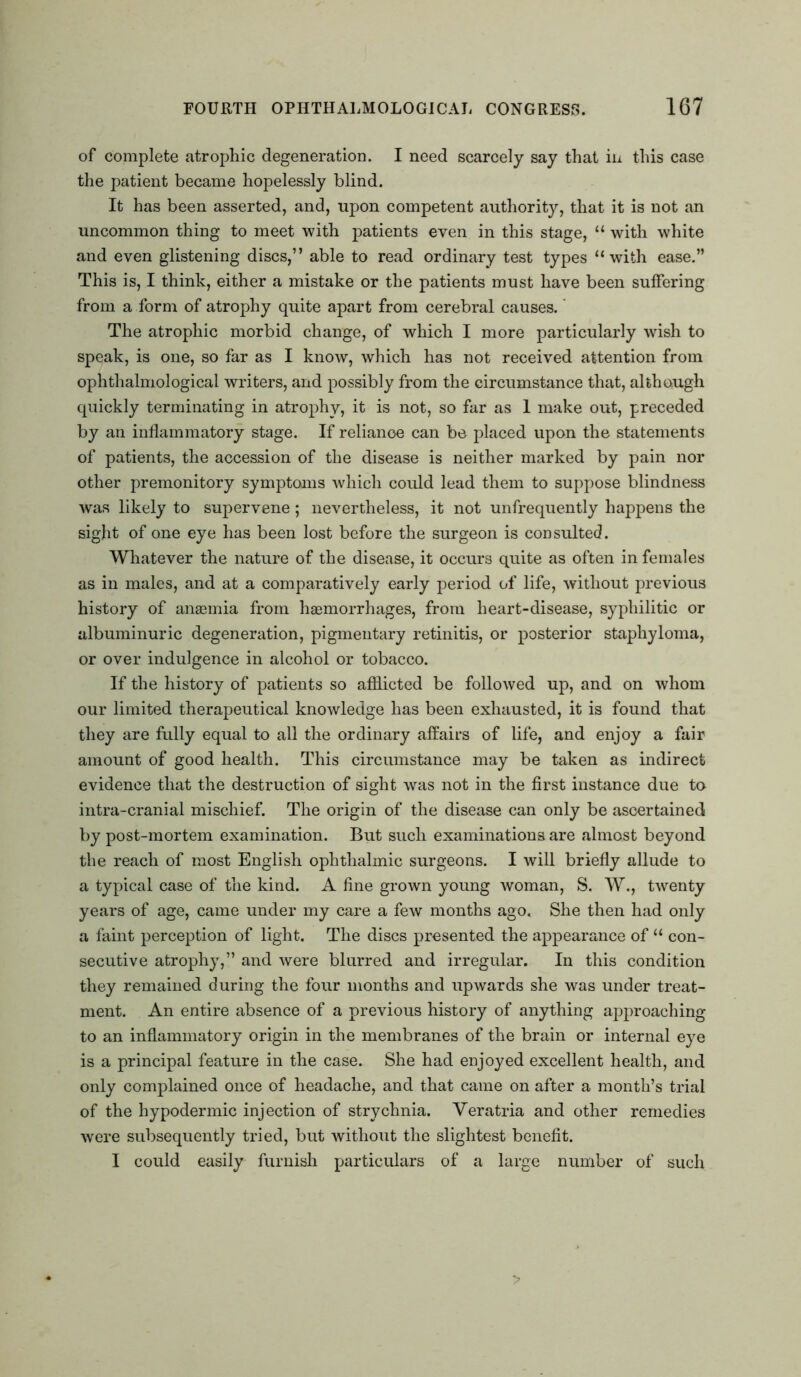 of complete atrophic degeneration. I need scarcely say that in this case the patient became hopelessly blind. It has been asserted, and, upon competent authority, that it is not an uncommon thing to meet with patients even in this stage, “ with white and even glistening discs,” able to read ordinary test types “with ease.” This is, I think, either a mistake or the patients must have been suffering from a form of atrophy quite apart from cerebral causes. The atrophic morbid change, of which I more particularly wish to speak, is one, so far as I know, which has not received attention from ophthalmological writers, and possibly from the circumstance that, although quickly terminating in atrophy, it is not, so far as 1 make out, preceded by an inflammatory stage. If reliance can be placed upon the statements of patients, the accession of the disease is neither marked by pain nor other premonitory symptoms which could lead them to suppose blindness was likely to supervene; nevertheless, it not unfrequently happens the sight of one eye has been lost before the surgeon is consulted. Whatever the nature of the disease, it occurs quite as often in females as in males, and at a comparatively early period of life, without previous history of ansemia from haemorrhages, from heart-disease, syphilitic or albuminuric degeneration, pigmentary retinitis, or posterior staphyloma, or over indulgence in alcohol or tobacco. If the history of patients so afflicted be followed up, and on whom our limited therapeutical knowledge has been exhausted, it is found that they are fully equal to all the ordinary affairs of life, and enjoy a fair amount of good health. This circumstance may be taken as indirect evidence that the destruction of sight was not in the first instance due to intra-cranial mischief. The origin of the disease can only be ascertained by post-mortem examination. But such examinations are almost beyond the reach of most English ophthalmic surgeons. I will briefly allude to a typical case of the kind. A fine grown young woman, S. W., twenty years of age, came under my care a few months ago. She then had only a faint perception of light. The discs presented the appearance of “ con- secutive atrophy,” and were blurred and irregular. In this condition they remained during the four months and upwards she was under treat- ment. An entire absence of a previous history of anything approaching to an inflammatory origin in the membranes of the brain or internal eye is a principal feature in the case. She had enjoyed excellent health, and only complained once of headache, and that came on after a month’s trial of the hypodermic injection of strychnia. Veratria and other remedies were subsequently tried, but without the slightest benefit. I could easily furnish particulars of a large number of such