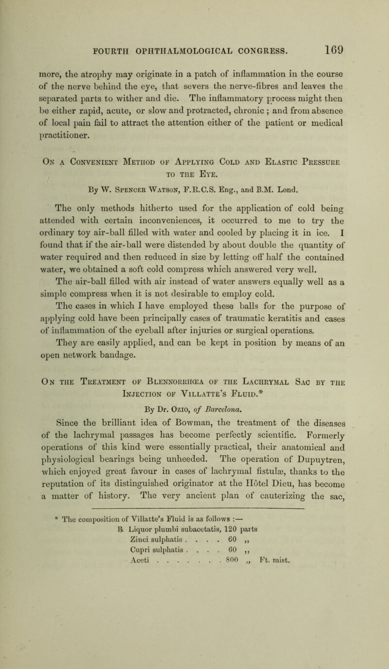 more, the atrophy may originate in a patch of inflammation in the course of the nerve behind the eye, that severs the nerve-fibres and leaves the separated parts to wither and die. The inflammatory process might then be either rapid, acute, or slow and protracted, chronic ; and from absence of local pain fail to attract the attention either of the patient or medical practitioner. On a Convenient Method of Applying Cold and Elastic Pressure to the Eye. By W. Spencer Watson, F.R.C.S. Eng., and B.M. Lond. The only methods hitherto used for the application of cold being attended with certain inconveniences, it occurred to me to try the ordinary toy air-ball filled with water and cooled by placing it in ice. I found that if the air-ball were distended by about double the quantity of water required and then reduced in size by letting off half the contained water, we obtained a soft cold compress which answered very well. The air-ball filled with air instead of water answers equally well as a simple compress when it is not desirable to employ cold. The cases in which I have employed these balls for the purpose of applying cold have been principally cases of traumatic keratitis and cases of inflammation of the eyeball after injuries or surgical operations. They are easily applied, and can be kept in position by means of an open network bandage. On the Treatment of Blennorrhosa of the Lachrymal Sac by the Injection of Villatte’s Fluid.* By Dr. Ozio, of Barcelona. Since the brilliant idea of Bowman, the treatment of the diseases of the lachrymal passages has become perfectly scientific. Formerly operations of this kind were essentially practical, their anatomical and physiological bearings being unheeded. The operation of Dupuytren, which enjoyed great favour in cases of lachrymal fistulse, thanks to the reputation of its distinguished originator at the Hotel Dieu, has become a matter of history. The very ancient plan of cauterizing the sac, * The composition of Villatte’s Fluid is as follows :— R Liquor plumbi subacetatis, 120 parts Zinci sulphatis .... 60 ,, Cupri sulphatis .... 60 ,, Aceti 800 „ Ft. mist.