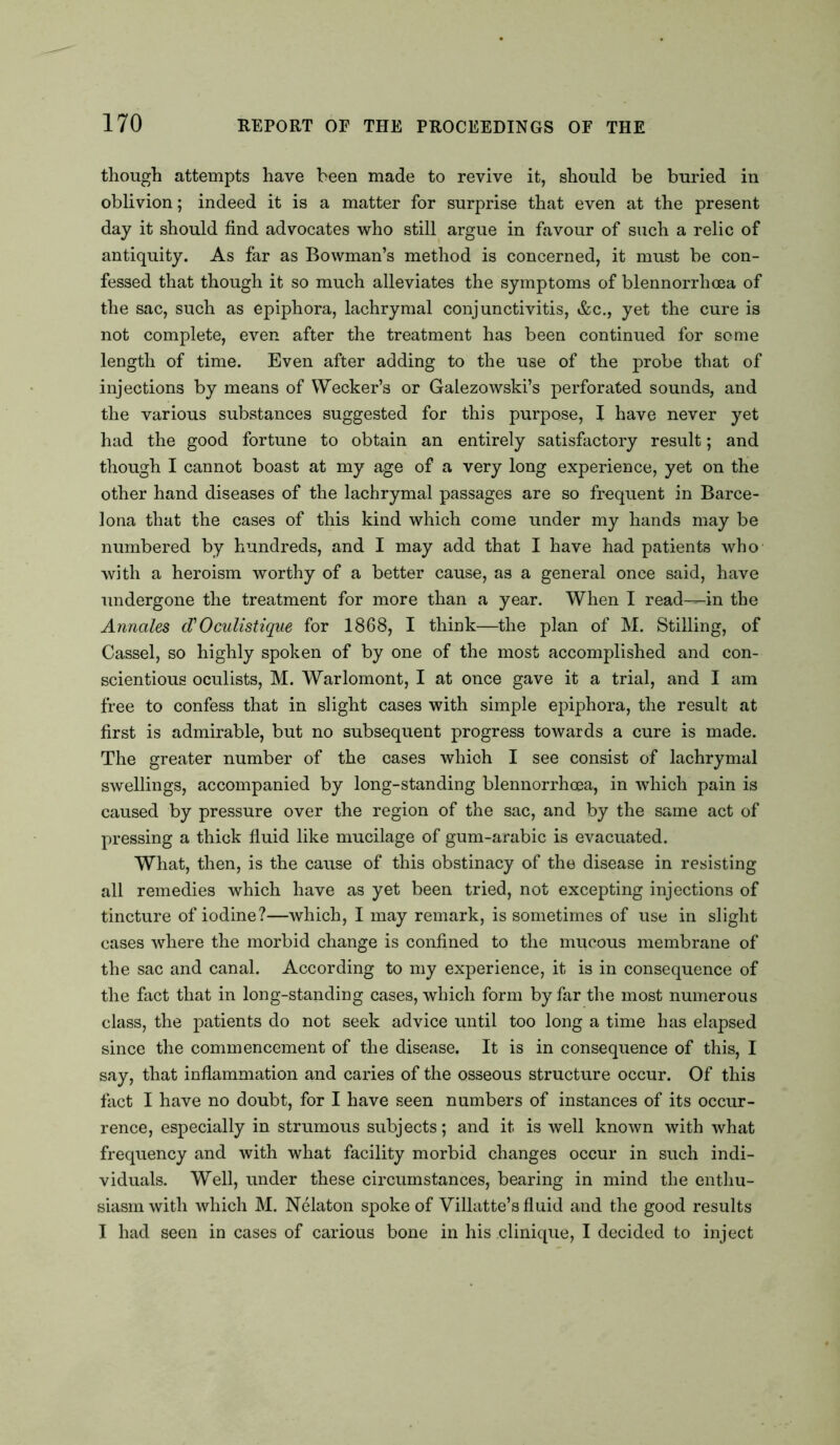 though attempts have been made to revive it, should be buried in oblivion; indeed it is a matter for surprise that even at the present day it should find advocates who still argue in favour of such a relic of antiquity. As far as Bowman’s method is concerned, it must be con- fessed that though it so much alleviates the symptoms of blennorrhcea of the sac, such as epiphora, lachrymal conjunctivitis, &c., yet the cure is not complete, even after the treatment has been continued for seme length of time. Even after adding to the use of the probe that of injections by means of Wecker’s or Galezowski’s perforated sounds, and the various substances suggested for this purpose, X have never yet had the good fortune to obtain an entirely satisfactory result; and though I cannot boast at my age of a very long experience, yet on the other hand diseases of the lachrymal passages are so frequent in Barce- lona that the cases of this kind which come under my hands may be numbered by hundreds, and I may add that I have had patients who with a heroism worthy of a better cause, as a general once said, have undergone the treatment for more than a year. When I read—in the Annales d'Oculistique for 1868, I think—the plan of M. Stilling, of Cassel, so highly spoken of by one of the most accomplished and con- scientious oculists, M. Warlomont, I at once gave it a trial, and I am free to confess that in slight cases with simple epiphora, the result at first is admirable, but no subsequent progress towards a cure is made. The greater number of the cases which I see consist of lachrymal swellings, accompanied by long-standing blennorrhcea, in which pain is caused by pressure over the region of the sac, and by the same act of pressing a thick fluid like mucilage of gum-arabic is evacuated. What, then, is the cause of this obstinacy of the disease in resisting all remedies which have as yet been tried, not excepting injections of tincture of iodine?—which, I may remark, is sometimes of use in slight cases where the morbid change is confined to the nraeous membrane of the sac and canal. According to my experience, it is in consequence of the fact that in long-standing cases, which form by far the most numerous class, the patients do not seek advice until too long a time has elapsed since the commencement of the disease. It is in consequence of this, I say, that inflammation and caries of the osseous structure occur. Of this fact I have no doubt, for I have seen numbers of instances of its occur- rence, especially in strumous subjects; and it is well known with what frequency and with what facility morbid changes occur in such indi- viduals. Well, under these circumstances, bearing in mind the enthu- siasm with which M. Nelaton spoke of Villatte’s fluid and the good results I had seen in cases of carious bone in his clinique, I decided to inject