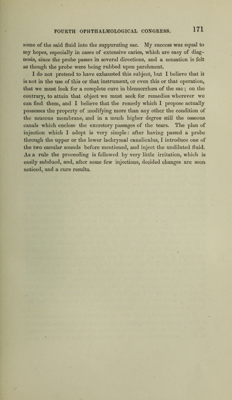 some of the said fluid into the suppurating sac. My success was equal to my hopes, especially in cases of extensive caries, which are easy of diag- nosis, since the probe passes in several directions, and a sensation is felt as though the probe were being rubbed upon parchment. I do not pretend to have exhausted this subject, but I believe that it is not in the use of this or that instrument, or even this or that operation, that we must look for a complete cure in blennorrhcea of the sac; on the contrary, to attain that object we must seek for remedies wherever we can find them, and I believe that the remedy which I propose actually possesses the property of modifying more than any other the condition of the mucous membrane, and in a much higher degree still the osseous canals which enclose the excretory passages of the tears. The plan of injection which I adopt is very simple: after having passed a probe through the upper or the lower lachrymal canaliculus, I introduce one of the two canular sounds before mentioned, and inject the undiluted fluid. As a rule the proceeding is followed by very little irritation, which is easily subdued, and, after some few injections, decided changes are soon noticed, and a cure results.