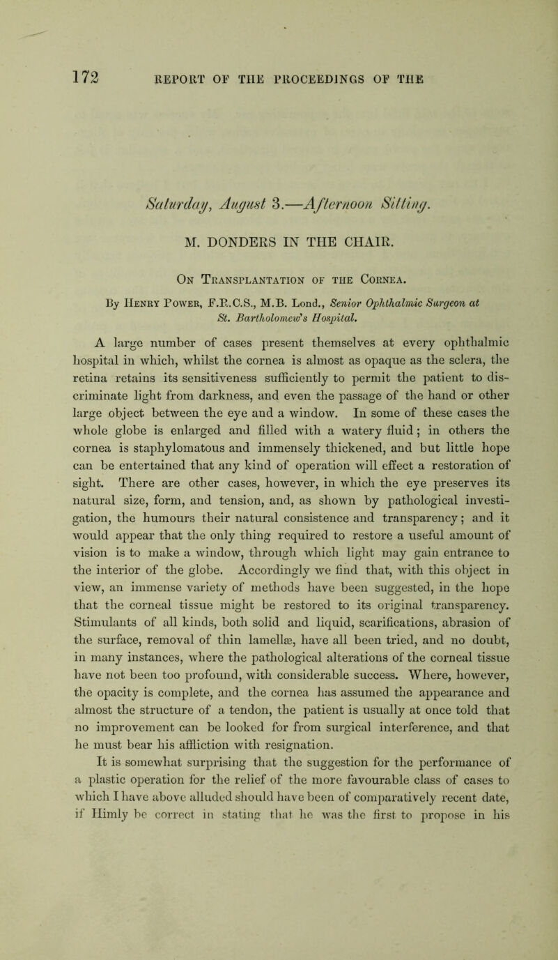 Saturday, August 3.—Afternoon Sitting. M. DONDERS IN THE CHAIR. On Transplantation of the Cornea. By Henry Power, E.R.C.S., M.B. Lond., Senior Ophthalmic Surgeon at St. Bartholomew's Hospital. A large number of cases present themselves at every ophthalmic hospital in which, whilst the cornea is almost as opaque as the sclera, the retina retains its sensitiveness sufficiently to permit the patient to dis- criminate light from darkness, and even the passage of the hand or other large object between the eye and a window. In some of these cases the whole globe is enlarged and filled with a watery fluid; in others the cornea is staphylomatous and immensely thickened, and but little hope can be entertained that any kind of operation will effect a restoration of sight. There are other cases, however, in which the eye preserves its natural size, form, and tension, and, as shown by pathological investi- gation, the humours their natural consistence and transparency; and it would appear that the only thing required to restore a useful amount of vision is to make a window, through which light may gain entrance to the interior of the globe. Accordingly we find that, with this object in view, an immense variety of methods have been suggested, in the hope that the corneal tissue might be restored to its original transparency. Stimulants of all kinds, both solid and liquid, scarifications, abrasion of the surface, removal of thin lamellae, have all been tried, and no doubt, in many instances, where the pathological alterations of the corneal tissue have not been too profound, with considerable success. Where, however, the opacity is complete, and the cornea has assumed the appearance and almost the structure of a tendon, the patient is usually at once told that no improvement can be looked for from surgical interference, and that he must bear his affliction with resignation. It is somewhat surprising that the suggestion for the performance of a plastic operation for the relief of the more favourable class of cases to which I have above alluded should have been of comparatively recent date, if Himly be correct in stating that lie was the first to propose in his
