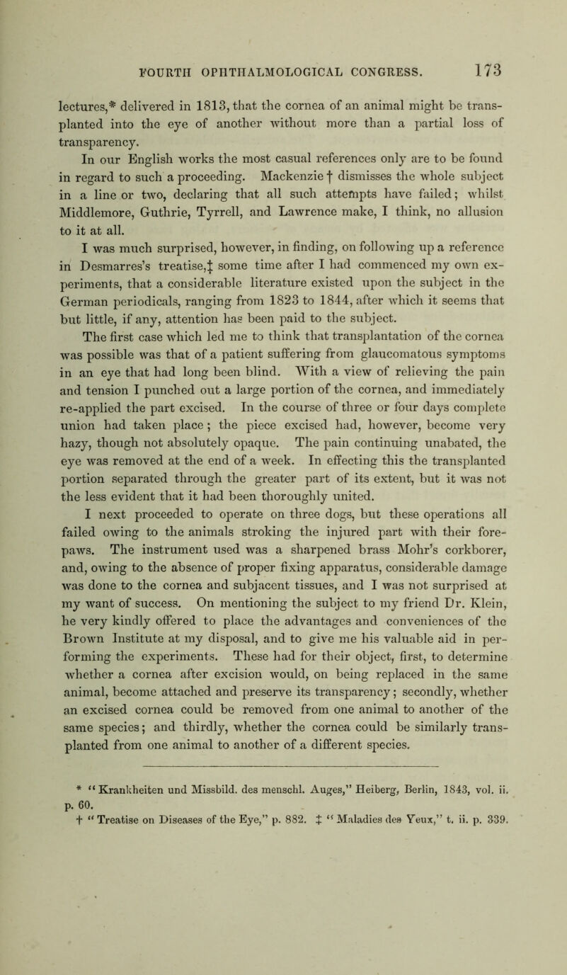 lectures,* delivered in 1813, that the cornea of an animal might be trans- planted into the eye of another without more than a partial loss of transparency. In our English works the most casual references only are to be found in regard to such a proceeding. Mackenzie f dismisses the whole subject in a line or two, declaring that all such attempts have failed; whilst Middlemore, Guthrie, Tyrrell, and Lawrence make, I think, no allusion to it at all. I was much surprised, however, in finding, on following up a reference in Desmarres’s treatise^ some time after I had commenced my own ex- periments, that a considerable literature existed upon the subject in the German periodicals, ranging from 1823 to 1844, after which it seems that but little, if any, attention has been paid to the subject. The first case which led me to think that transplantation of the cornea was possible was that of a patient suffering from glaucomatous symptoms in an eye that had long been blind. With a view of relieving the pain and tension I punched out a large portion of the cornea, and immediately re-applied the part excised. In the course of three or four days complete union had taken place ; the piece excised had, however, become very hazy, though not absolutely opaque. The pain continuing unabated, the eye was removed at the end of a week. In effecting this the transplanted portion separated through the greater part of its extent, but it was not the less evident that it had been thoroughly united. I next proceeded to operate on three dogs, but these operations all failed owing to the animals stroking the injured part with their fore- paws. The instrument used was a sharpened brass Mohr’s corkborer, and, owing to the absence of proper fixing apparatus, considerable damage was done to the cornea and subjacent tissues, and I was not surprised at my want of success. On mentioning the subject to my friend Dr. Klein, he very kindly offered to place the advantages and conveniences of the Brown Institute at my disposal, and to give me his valuable aid in per- forming the experiments. These had for their object, first, to determine whether a cornea after excision would, on being replaced in the same animal, become attached and preserve its transparency; secondly, whether an excised cornea could be removed from one animal to another of the same species; and thirdly, whether the cornea could be similarly trans- planted from one animal to another of a different species. * “ Krankheiten und Missbild. des menschl. Auges,” Heiberg, Berlin, 1843, vol. ii. p. 60. t u Treatise on Diseases of the Eye,” p. 882. J tf Maladies des Yeux,” t, ii. p. 339.