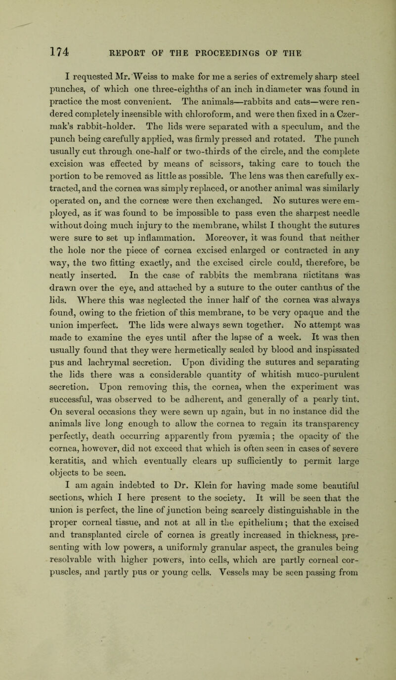 I requested Mr. Weiss to make for me a series of extremely sharp steel punches, of which one three-eighths of an inch in diameter was found in practice the most convenient. The animals—rabbits and cats—were ren- dered completely insensible with chloroform, and were then fixed in a Czer- mak’s rabbit-holder. The lids were separated with a speculum, and the punch being carefully applied, was firmly pressed and rotated. The punch usually cut through one-half or two-thirds of the circle, and the complete excision was effected by means of scissors, taking care to touch the portion to be removed as little as possible. The lens was then carefully ex- tracted, and the cornea was simply replaced, or another animal was similarly operated on, and the corneee were then exchanged. No sutures were em- ployed, as if was found to be impossible to pass even the sharpest needle without doing much injury to the membrane, whilst I thought the sutures were sure to set up inflammation. Moreover, it was found that neither the hole nor the piece of cornea excised enlarged or contracted in any way, the two fitting exactly, and the excised circle could, therefore, be neatly inserted. In the case of rabbits the membrana riictitans \Vas drawn over the eye, and attached by a suture to the outer canthus of the lids. Where this was neglected the inner half of the cornea was always found, owing to the friction of this membrane, to be very opaque and the union imperfect. The lids were always sewn together; No attempt was made to examine the eyes until after the lapse of a week. It was then usually found that they were hermetically sealed by blood and inspissated pus and lachrymal secretion. Upon dividing the sutures and separating the lids there was a considerable quantity of whitish muco-purulent secretion. Upon removing this, the cornea, when the experiment was successful, was observed to be adherent, and generally of a pearly tint. On several occasions they were sewn up again, but in no instance did the animals live long enough to allow the cornea to regain its transparency perfectly, death occurring apparently from pyaemia; the opacity of the cornea, however, did not exceed that which is often seen in cases of severe keratitis, and which eventually clears up sufficiently to permit large objects to be seen. I am again indebted to Dr. Klein for having made some beautiful sections, which I here present to the society. It will be seen that the union is perfect, the line of junction being scarcely distinguishable in the proper corneal tissue, and not at all in the epithelium; that the excised and transplanted circle of cornea is greatly increased in thickness, pre- senting with low powers, a uniformly granular aspect, the granules being resolvable with higher powers, into cells, which are partly corneal cor- puscles, and partly pus or young cells. Vessels may be seen passing from