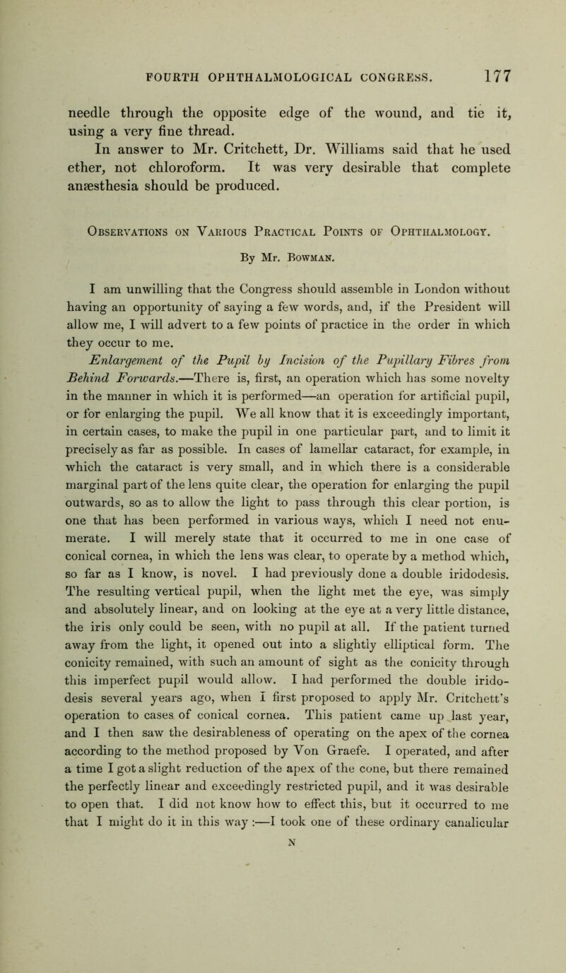 needle through the opposite edge of the wound, and tie it, using a very fine thread. In answer to Mr. Critchett, Dr. Williams said that he used ether, not chloroform. It was very desirable that complete anaesthesia should be produced. Observations on Various Practical Points of Ophthalmology. By Mr. Bowman. I am unwilling that the Congress should assemble in London without having an opportunity of saying a few words, and, if the President will allow me, I will advert to a few points of practice in the order in which they occur to me. Enlargement of the Pupil by Incision of the Pupillary Fibres from Behind Forwards.—There is, first, an operation which has some novelty in the manner in which it is performed—an operation for artificial pupil, or for enlarging the pupil. We all know that it is exceedingly important, in certain cases, to make the pupil in one particular part, and to limit it precisely as far as possible. In cases of lamellar cataract, for example, in which the cataract is very small, and in which there is a considerable marginal part of the lens quite clear, the operation for enlarging the pupil outwards, so as to allow the light to pass through this clear portion, is one that has been performed in various ways, which I need not enu- merate. I will merely state that it occurred to me in one case of conical cornea, in which the lens was clear, to operate by a method which, so far as I know, is novel. I had previously done a double iridodesis. The resulting vertical pupil, when the light met the eye, was simply and absolutely linear, and on looking at the eye at a very little distance, the iris only could be seen, with no pupil at all. If the patient turned away from the light, it opened out into a slightly elliptical form. The conicity remained, with such an amount of sight as the conicity through this imperfect pupil would allow. I had performed the double irido- desis several years ago, when I first proposed to apply Mr. Critchett’s operation to cases of conical cornea. This patient came up last year, and I then saw the desirableness of operating on the apex of the cornea according to the method proposed by Von Graefe. I operated, and after a time I got a slight reduction of the apex of the cone, but there remained the perfectly linear and exceedingly restricted pupil, and it was desirable to open that. I did not know how to effect this, but it occurred to me that I might do it in this way :—I took one of these ordinary canalicular N
