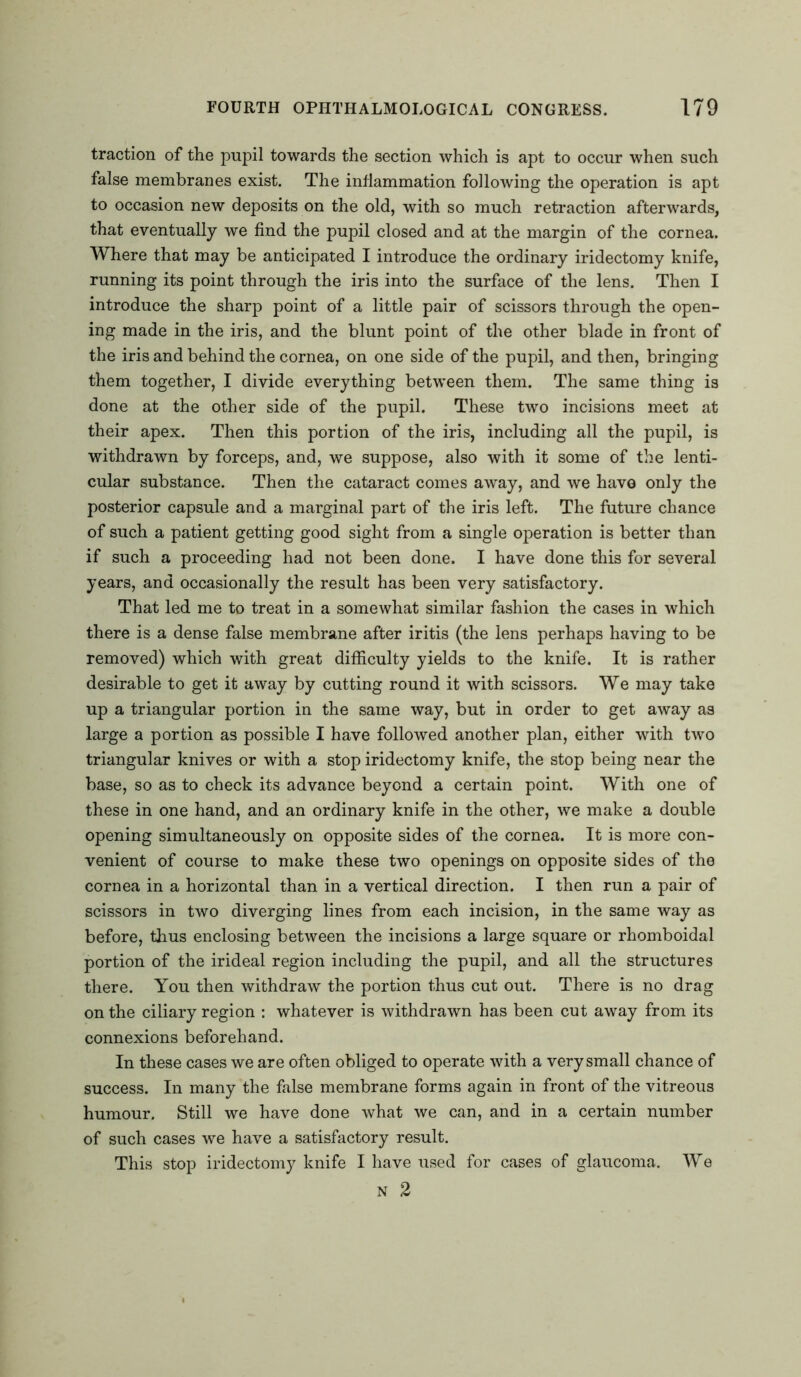 traction of the pupil towards the section which is apt to occur when such false membranes exist. The inflammation following the operation is apt to occasion new deposits on the old, with so much retraction afterwards, that eventually we find the pupil closed and at the margin of the cornea. Where that may be anticipated I introduce the ordinary iridectomy knife, running its point through the iris into the surface of the lens. Then I introduce the sharp point of a little pair of scissors through the open- ing made in the iris, and the blunt point of the other blade in front of the iris and behind the cornea, on one side of the pupil, and then, bringing them together, I divide everything between them. The same thing is done at the other side of the pupil. These two incisions meet at their apex. Then this portion of the iris, including all the pupil, is withdrawn by forceps, and, we suppose, also with it some of the lenti- cular substance. Then the cataract comes away, and we have only the posterior capsule and a marginal part of the iris left. The future chance of such a patient getting good sight from a single operation is better than if such a proceeding had not been done. I have done this for several years, and occasionally the result has been very satisfactory. That led me to treat in a somewhat similar fashion the cases in which there is a dense false membrane after iritis (the lens perhaps having to be removed) which with great difficulty yields to the knife. It is rather desirable to get it away by cutting round it with scissors. We may take up a triangular portion in the same way, but in order to get away as large a portion as possible I have followed another plan, either with two triangular knives or with a stop iridectomy knife, the stop being near the base, so as to check its advance beyond a certain point. With one of these in one hand, and an ordinary knife in the other, we make a double opening simultaneously on opposite sides of the cornea. It is more con- venient of course to make these two openings on opposite sides of the cornea in a horizontal than in a vertical direction. I then run a pair of scissors in two diverging lines from each incision, in the same way as before, thus enclosing between the incisions a large square or rhomboidal portion of the irideal region including the pupil, and all the structures there. You then withdraw the portion thus cut out. There is no drag on the ciliary region : whatever is withdrawn has been cut away from its connexions beforehand. In these cases we are often obliged to operate with a very small chance of success. In many the false membrane forms again in front of the vitreous humour. Still we have done what we can, and in a certain number of such cases we have a satisfactory result. This stop iridectomy knife I have used for cases of glaucoma. We N 2