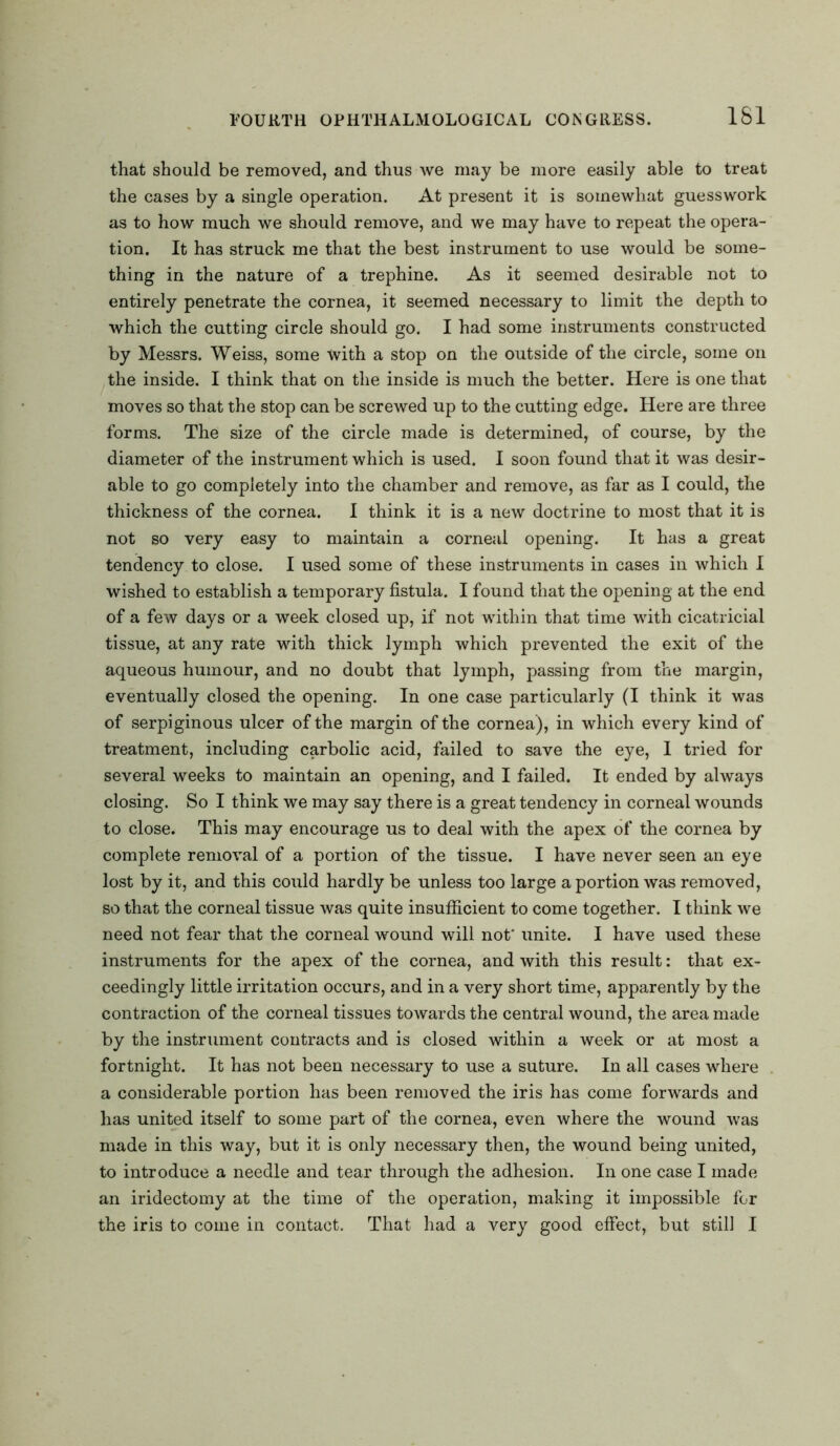 that should be removed, and thus we may be more easily able to treat the cases by a single operation. At present it is somewhat guesswork as to how much we should remove, and we may have to repeat the opera- tion. It has struck me that the best instrument to use would be some- thing in the nature of a trephine. As it seemed desirable not to entirely penetrate the cornea, it seemed necessary to limit the depth to which the cutting circle should go. I had some instruments constructed by Messrs. Weiss, some with a stop on the outside of the circle, some on the inside. I think that on the inside is much the better. Here is one that moves so that the stop can be screwed up to the cutting edge. Here are three forms. The size of the circle made is determined, of course, by the diameter of the instrument which is used. I soon found that it was desir- able to go completely into the chamber and remove, as far as I could, the thickness of the cornea. I think it is a new doctrine to most that it is not so very easy to maintain a corneal opening. It has a great tendency to close. I used some of these instruments in cases in which I wished to establish a temporary fistula. I found that the opening at the end of a few days or a week closed up, if not within that time with cicatricial tissue, at any rate with thick lymph which prevented the exit of the aqueous humour, and no doubt that lymph, passing from the margin, eventually closed the opening. In one case particularly (I think it was of serpiginous ulcer of the margin of the cornea), in which every kind of treatment, including carbolic acid, failed to save the eye, I tried for several weeks to maintain an opening, and I failed. It ended by always closing. So I think we may say there is a great tendency in corneal wounds to close. This may encourage us to deal with the apex of the cornea by complete removal of a portion of the tissue. I have never seen an eye lost by it, and this could hardly be unless too large a portion was removed, so that the corneal tissue was quite insufficient to come together. I think we need not fear that the corneal wound will not' unite. I have used these instruments for the apex of the cornea, and with this result: that ex- ceedingly little irritation occurs, and in a very short time, apparently by the contraction of the corneal tissues towards the central wound, the area made by the instrument contracts and is closed within a week or at most a fortnight. It has not been necessary to use a suture. In all cases where a considerable portion has been removed the iris has come forwards and has united itself to some part of the cornea, even where the wound was made in this way, but it is only necessary then, the wound being united, to introduce a needle and tear through the adhesion. In one case I made an iridectomy at the time of the operation, making it impossible for the iris to come in contact. That had a very good effect, but still I