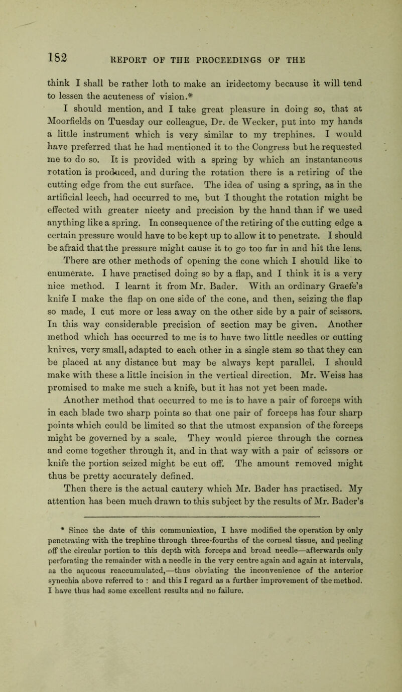 162 think I shall be rather loth to make an iridectomy because it will tend to lessen the acuteness of vision.* I should mention, and I take great pleasure in doiDg so, that at Moorfields on Tuesday our colleague, Dr. de Wecker, put into my hands a little instrument which is very similar to my trephines. I would have preferred that he had mentioned it to the Congress but he requested me to do so. It is provided with a spring by which an instantaneous rotation is produced, and during the rotation there is a retiring of the cutting edge from the cut surface. The idea of using a spring, as in the artificial leech, had occurred to me, but I thought the rotation might be effected with greater nicety and precision by the hand than if we used anything like a spring. In consequence of the retiring of the cutting edge a certain pressure would have to be kept up to allow it to penetrate. I should be afraid that the pressure might cause it to go too far in and hit the lens. There are other methods of opening the cone which I should like to enumerate. I have practised doing so by a flap, and I think it is a very nice method. I learnt it from Mr. Bader. With an ordinary Graefe’s knife I make the flap on one side of the cone, and then, seizing the flap so made, I cut more or less away on the other side by a pair of scissors. In this way considerable precision of section may be given. Another method which has occurred to me is to have two little needles or cutting knives, very small, adapted to each other in a single stem so that they can be placed at any distance but may be always kept parallel. I should make with these a little incision in the vertical direction. Mr. Weiss has promised to make me such a knife, but it has not yet been made. Another method that occurred to me is to have a pair of forceps with in each blade two sharp points so that one pair of forceps has four sharp points which could be limited so that the utmost expansion of the forceps might be governed by a scale. They would pierce through the cornea and come together through it, and in that way with a pair of scissors or knife the portion seized might be cut off. The amount removed might thus be pretty accurately defined. Then there is the actual cautery which Mr. Bader has practised. My attention has been much drawn to this subject by the results of Mr. Bader’s * Since the date of this communication, I have modified the operation by only penetrating with the trephine through three-fourths of the corneal tissue, and peeling off the circular portion to this depth with forceps and broad needle—afterwards only perforating the remainder with a needle in the very centre again and again at intervals, aa the aqueous reaccumulated,—thus obviating the inconvenience of the anterior synechia above referred to : and this I regard as a further improvement of the method. I have thus had some excellent results and no failure.