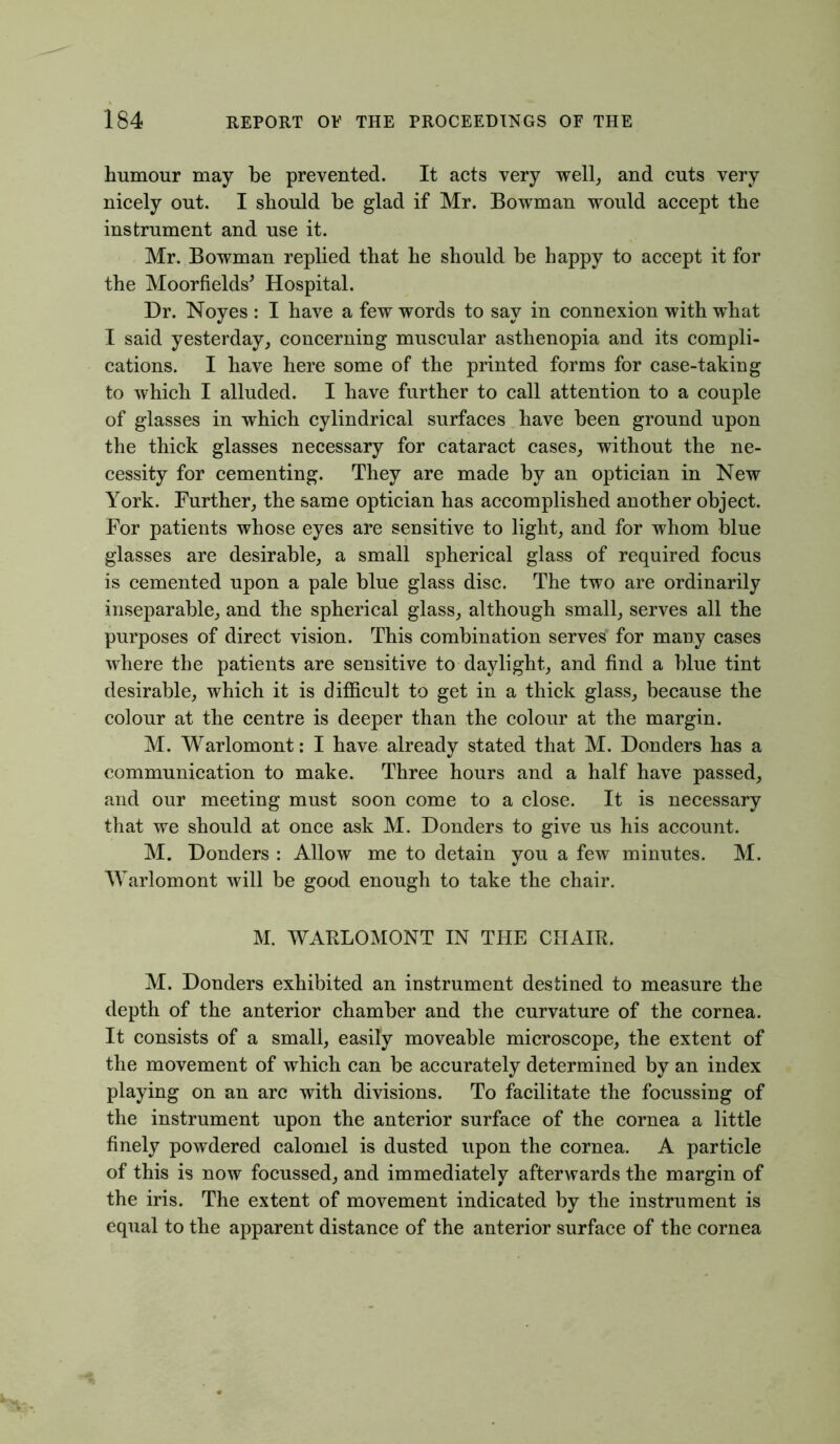 humour may be prevented. It acts very well, and cuts very nicely out. I should be glad if Mr. Bowman would accept the instrument and use it. Mr. Bowman replied that he should be happy to accept it for the Moorfields* Hospital. Dr. Noyes : I have a few words to say in connexion with what I said yesterday, concerning muscular asthenopia and its compli- cations. I have here some of the printed forms for case-taking to which I alluded. I have further to call attention to a couple of glasses in which cylindrical surfaces have been ground upon the thick glasses necessary for cataract cases, without the ne- cessity for cementing. They are made by an optician in New York. Further, the same optician has accomplished another object. For patients whose eyes are sensitive to light, and for whom blue glasses are desirable, a small spherical glass of required focus is cemented upon a pale blue glass disc. The two are ordinarily inseparable, and the spherical glass, although small, serves all the purposes of direct vision. This combination serves for many cases where the patients are sensitive to daylight, and find a blue tint desirable, which it is difficult to get in a thick glass, because the colour at the centre is deeper than the colour at the margin. M. Warlomont: I have already stated that M. Donders has a communication to make. Three hours and a half have passed, and our meeting must soon come to a close. It is necessary that we should at once ask M. Donders to give us his account. M. Donders : Allow me to detain you a few minutes. M. Warlomont will be good enough to take the chair. M. WARLOMONT IN THE CHAIR. M. Donders exhibited an instrument destined to measure the depth of the anterior chamber and the curvature of the cornea. It consists of a small, easily moveable microscope, the extent of the movement of which can be accurately determined by an index playing on an arc with divisions. To facilitate the focussing of the instrument upon the anterior surface of the cornea a little finely powdered calomel is dusted upon the cornea. A particle of this is now focussed, and immediately afterwards the margin of the iris. The extent of movement indicated by the instrument is equal to the apparent distance of the anterior surface of the cornea