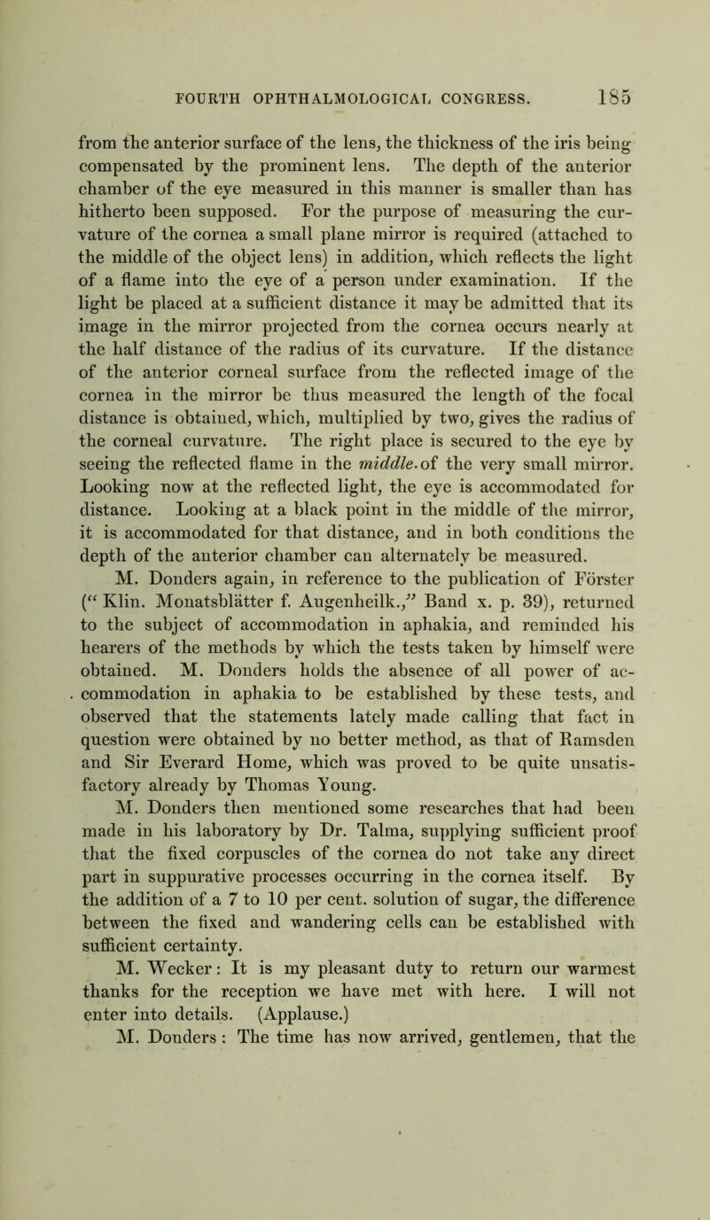 from the anterior surface of the lens, the thickness of the iris being compensated by the prominent lens. The depth of the anterior chamber of the eye measured in this manner is smaller than has hitherto been supposed. For the purpose of measuring the cur- vature of the cornea a small plane mirror is required (attached to the middle of the object lens) in addition, which reflects the light of a flame into the eye of a person under examination. If the light be placed at a sufficient distance it may be admitted that its image in the mirror projected from the cornea occurs nearly at the half distance of the radius of its curvature. If the distance of the anterior corneal surface from the reflected image of the cornea in the mirror be thus measured the length of the focal distance is obtained, which, multiplied by two, gives the radius of the corneal curvature. The right place is secured to the eye by seeing the reflected flame in the middle, of the very small mirror. Looking now at the reflected light, the eye is accommodated for distance. Looking at a black point in the middle of the mirror, it is accommodated for that distance, and in both conditions the depth of the anterior chamber can alternately be measured. M. Donders again, in reference to the publication of Forster (“ Klin. Monatsblatter f. Augenheilk./” Band x. p. 39), returned to the subject of accommodation in aphakia, and reminded his hearers of the methods by which the tests taken by himself were obtained. M. Donders holds the absence of all power of ac- commodation in aphakia to be established by these tests, and observed that the statements lately made calling that fact in question were obtained by no better method, as that of Ramsden and Sir Everard Home, which was proved to be quite unsatis- factory already by Thomas Young. M. Donders then mentioned some researches that had been made in his laboratory by Dr. Talma, supplying sufficient proof that the fixed corpuscles of the cornea do not take any direct part in suppurative processes occurring in the cornea itself. By the addition of a 7 to 10 per cent, solution of sugar, the difference between the fixed and wandering cells can be established with sufficient certainty. M. Wecker: It is my pleasant duty to return our warmest thanks for the reception we have met with here. I will not enter into details. (Applause.) M. Donders : The time has now arrived, gentlemen, that the