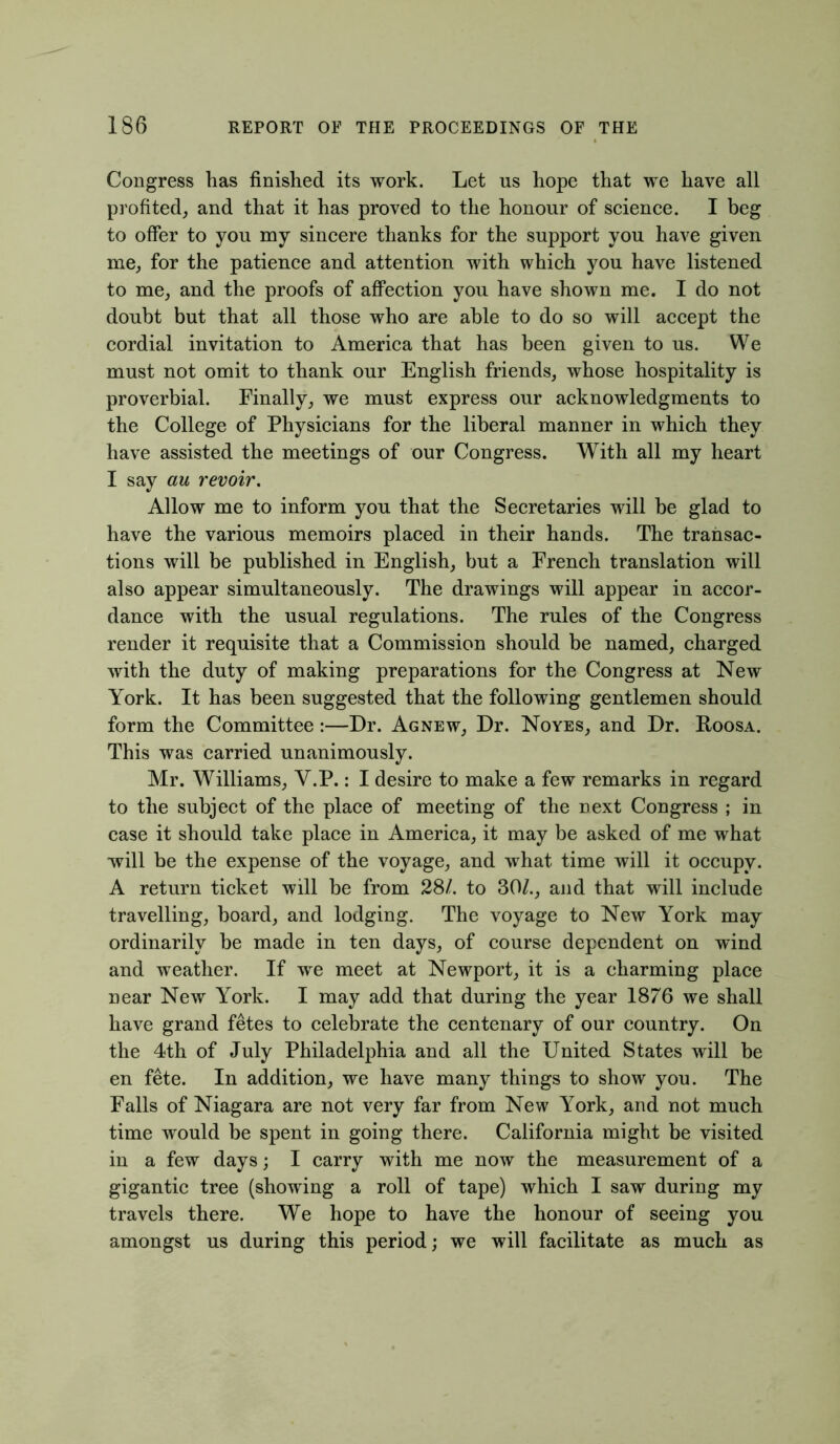 Congress has finished its work. Let us hope that we have all profited, and that it has proved to the honour of science. I beg to offer to you my sincere thanks for the support you have given me, for the patience and attention with which you have listened to me, and the proofs of affection you have shown me. I do not doubt but that all those who are able to do so will accept the cordial invitation to America that has been given to us. We must not omit to thank our English friends, whose hospitality is proverbial. Finally, we must express our acknowledgments to the College of Physicians for the liberal manner in which they have assisted the meetings of our Congress. With all my heart I say au revoir. Allow me to inform you that the Secretaries will he glad to have the various memoirs placed in their hands. The transac- tions will be published in English, but a French translation will also appear simultaneously. The drawings will appear in accor- dance with the usual regulations. The rules of the Congress render it requisite that a Commission should be named, charged with the duty of making preparations for the Congress at New York. It has been suggested that the following gentlemen should form the Committee:—Dr. Agnew, Dr. Noyes, and Dr. Roosa. This was carried unanimously. Mr. Williams, V.P.: I desire to make a few remarks in regard to the subject of the place of meeting of the next Congress ; in case it should take place in America, it may be asked of me what will be the expense of the voyage, and what time will it occupy. A return ticket will he from 28/. to 30/., and that will include travelling, board, and lodging. The voyage to New York may ordinarily be made in ten days, of course dependent on wind and weather. If we meet at Newport, it is a charming place near New York. I may add that during the year 1876 we shall have grand fetes to celebrate the centenary of our country. On the 4th of July Philadelphia and all the United States will be en fete. In addition, we have many things to show you. The Falls of Niagara are not very far from New York, and not much time would be spent in going there. California might be visited in a few days; I carry with me now the measurement of a gigantic tree (showing a roll of tape) which I saw during my travels there. We hope to have the honour of seeing you amongst us during this period; we will facilitate as much as