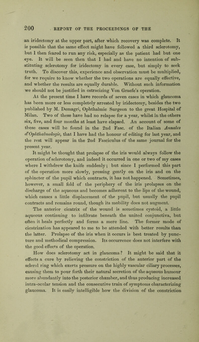 an iridectomy at the upper part, after which recovery was complete. It is possible that the same effect might have followed a third sclerotomy, but 1 then feared to run any risk, especially as the patient had but one eye. It will be seen then that I had and have no intention of sub- stituting sclerotomy for iridectomy in every case, but simply to seek truth. To discover this, experience and observation must be multiplied, for we require to know whether the two operations are equally effective, and whether the results are equally durable. Without such information we should not be justified in ostracizing Yon Graefe’s operation. At the present time I have records of seven cases in which glaucoma has been more or less completely arrested by iridectomy, besides the two published by M. Demagri, Ophthalmic Surgeon to the great Hospital of Milan. Two of these have had no relapse for a year, whilst in the others six, five, and four months at least have elapsed. An account of some of these cases will be found in the 2nd Fasc. of the Italian Annales cVOphthalmologies that I have had the honour of editing for last year, and the rest will appear in the 2nd Fasciculus of the same journal for the present year. It might be thought that prolapse of the iris would always follow the operation of sclerotomy, and indeed it occurred in one or two of my cases where I withdrew the knife suddenly; but since I performed this part of the operation more slowly, pressing gently on the iris and on the sphincter of the pupil which contracts, it has not happened. Sometimes, however, a small fold of the periphery of the iris prolapses on the discharge of the aqueous and becomes adherent to the lips of the wound, which causes a little displacement of the pupil, but usually the pupil contracts and remains round, though its mobility does not augment. The anterior cicatrix of the wound is sometimes cystoid, a little aqueous continuing to infiltrate beneath the united conjunctiva, but often it heals perfectly and forms a mere line. The former mode of cicatrization has appeared to me to be attended with better results than the latter. Prolapse of the iris when it occurs is best treated by punc- ture and methodical compression. Its occurrence does not interfere with the good effects of the operation. How does sclerotomy act in glaucoma? It might be said that it effects a cure by relieving the constriction of the anterior part of the scleral ring which exerts pressure on the highly vascular ciliary processes, causing them to pour forth their natural secretion of the aqueous humour more abundantly into the posterior chamber, and thus producing increased intra-ocular tension and the consecutive train of symptoms characterizing glaucoma. It is easily intelligible how the division of the constriction
