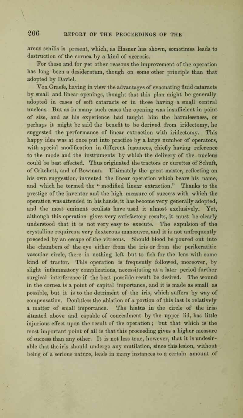 arcus senilis is present, which, as Hasner has shown, sometimes leads to destruction of the cornea by a kind of necrosis. For these and for yet other reasons the improvement of the operation has long been a desideratum, though on some other principle than that adopted by Daviel. Yon Graefe, having in view the advantages of evacuating fluid cataracts by small and linear openings, thought that this plan might be generally adopted in cases of soft cataracts or in those having a small central nucleus. But as in many such cases the opening was insufficient in point of size, and as his experience had taught him the harmlessness, or perhaps it might be said the benefit to be derived from iridectomy, he suggested the performance of linear extraction with iridectomy. This happy idea was at once put into practice by a large number of operators, with special modification in different instances, chiefly having reference to the mode and the instruments by which the delivery of the nucleus could be best effected. Thus originated the tractors or curettes of Schuft, of Critchett, and of Bowman. Ultimately the great master, reflecting on his own suggestion, invented the linear operation which bears his name, and which he termed the “ modified linear extraction.” Thanks to the prestige of the inventor and the high measure of success with which the operation was attended in his hands, it has become very generally adopted, and the most eminent oculists have used it almost exclusively. Yet, although this operation gives very satisfactory results, it must be clearly understood that it is not very easy to execute. The expulsion of the crystalline requires a very dexterous manoeuvre, and it is not unfrequently preceded by an escape of the vitreous. Should blood be poured out into the chambers of the eye either from the iris or from the perikeratitic vascular circle, there is nothing left but to fish for the lens with some kind of tractor. This operation is frequently followed, moreover, by slight inflammatory complications, necessitating at a later period further surgical interference if the best possible result be desired. The wound in the cornea is a point of capital importance, and it is made as small as possible, but it is to the detriment of the iris, which suffers by way of compensation. Doubtless the ablation of a portion of this last is relatively a matter of small importance. The hiatus in the circle of the iris? situated above and capable of concealment by the upper lid, has little injurious effect upon the result of the operation ; but that which is the most important point of all is that this proceeding gives a higher measure of success than any other. It is not less true, however, that it is undesir- able that the iris should undergo any mutilation, since this lesion, without being of a serious nature, leads in many instances to a certain amount of