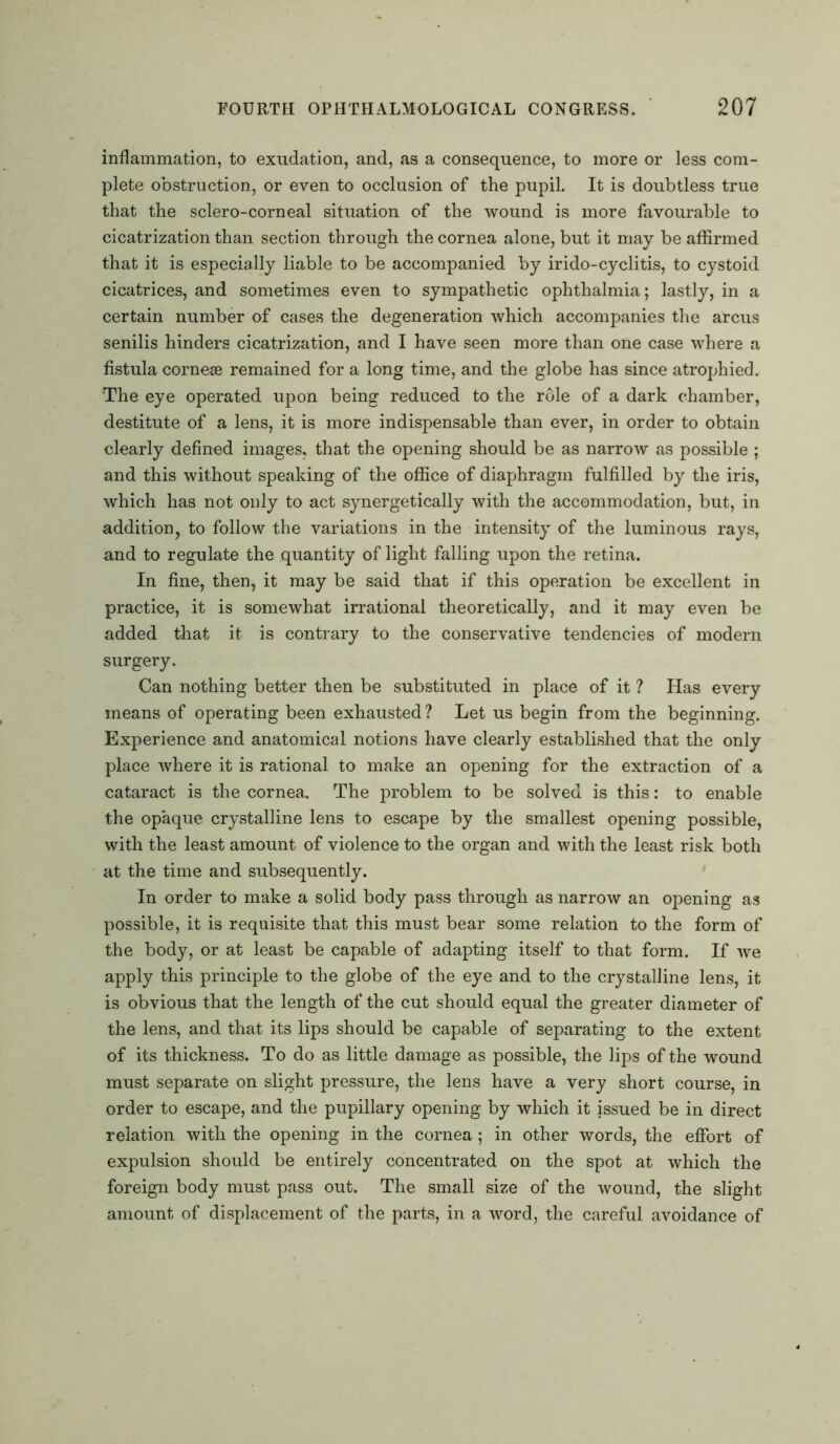 inflammation, to exudation, and, as a consequence, to more or less com- plete obstruction, or even to occlusion of the pupil. It is doubtless true that the sclero-corneal situation of the wound is more favourable to cicatrization than section through the cornea alone, but it may be affirmed that it is especially liable to be accompanied by irido-cyclitis, to cystoid cicatrices, and sometimes even to sympathetic ophthalmia; lastly, in a certain number of cases the degeneration which accompanies the arcus senilis hinders cicatrization, and I have seen more than one case where a fistula cornese remained for a long time, and the globe has since atrophied. The eye operated upon being reduced to the role of a dark chamber, destitute of a lens, it is more indispensable than ever, in order to obtain clearly defined images, that the opening should be as narrow as possible ; and this without speaking of the office of diaphragm fulfilled by the iris, which has not only to act synergetically with the accommodation, but, in addition, to follow the variations in the intensity of the luminous rays, and to regulate the quantity of light falling upon the retina. In fine, then, it may be said that if this operation be excellent in practice, it is somewhat irrational theoretically, and it may even be added that it is contrary to the conservative tendencies of modern surgery. Can nothing better then be substituted in place of it ? Has every means of operating been exhausted ? Let us begin from the beginning. Experience and anatomical notions have clearly established that the only place where it is rational to make an opening for the extraction of a cataract is the cornea. The problem to be solved is this: to enable the opaque crystalline lens to escape by the smallest opening possible, with the least amount of violence to the organ and with the least risk both at the time and subsequently. In order to make a solid body pass through as narrow an opening as possible, it is requisite that this must bear some relation to the form of the body, or at least be capable of adapting itself to that form. If we apply this principle to the globe of the eye and to the crystalline lens, it is obvious that the length of the cut should equal the greater diameter of the lens, and that its lips should be capable of separating to the extent of its thickness. To do as little damage as possible, the lips of the wound must separate on slight pressure, the lens have a very short course, in order to escape, and the pupillary opening by which it issued be in direct relation with the opening in the cornea ; in other words, the effort of expulsion should be entirely concentrated on the spot at which the foreign body must pass out. The small size of the wound, the slight amount of displacement of the parts, in a word, the careful avoidance of