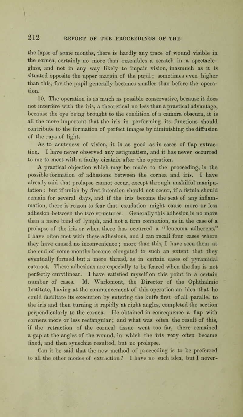 the lapse of some months, there is hardly any trace of wound visible in the cornea, certainly no more than resembles a scratch in a spectacle- glass, and not in any way likely to impair vision, inasmuch as it is situated opposite the upper margin of the pupil; sometimes even higher than this, for the pupil generally becomes smaller than before the opera- tion. 10. The operation is as much as possible conservative, because it does not interfere with the iris, a theoretical no less than a practical advantage, because the eye being brought to the condition of a camera obscura, it is all the more important that the iris in performing its functions should contribute to the formation of perfect images by diminishing the diffusion of the rays of light. As to acuteness of vision, it is as good as in cases of flap extrac- tion. I have never observed any astigmatism, and it has never occurred to me to meet with a faulty cicatrix after the operation. A practical objection which may be made to the proceeding, is the possible formation of adhesions between the cornea and iris. I have already said that prolapse cannot occur, except through unskilful manipu- lation : but if union by first intention should not occur, if a fistula should remain for several days, and if the iris become the seat of any inflam- mation, there is reason to fear that exudation might cause more or less adhesion between the two structures. Generally this adhesion is no more than a mere band of lymph, and not a firm connexion, as in the case of a prolapse of the iris or when there has occurred a “leucoma adherens.” I have often met with these adhesions, and I can recall four cases where they have caused no inconvenience ; more than this, I have seen them at the end of some months become elongated to such an extent that they eventually formed but a mere thread, as in certain cases of pyramidal cataract. These adhesions are especially to be feared when the flap is not perfectly curvilinear. I have satisfied myself on this point in a certain number of cases. M. Warlomont, the Director of the Ophthalmic Institute, having at the commencement of this operation an idea that he could facilitate its execution by entering the knife first of all parallel to the iris and then turning it rapidly at right angles, completed the section perpendicularly to the cornea. He obtained in consequence a flap with corners more or less rectangular; and what was often the result of this, if the retraction of the corneal tissue went too far, there remained a gap at the angles of the wound, in which the iris very often became fixed, and then synechise resulted, but no prolapse. Can it be said that the new method of proceeding is to be preferred to all the other modes of extraction ? I have no such idea, but I never-